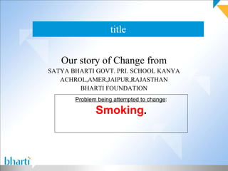 title Our story of Change from SATYA BHARTI GOVT. PRI. SCHOOL KANYA ACHROL,AMER,JAIPUR,RAJASTHAN BHARTI FOUNDATION Problem being attempted to change : Smoking . 