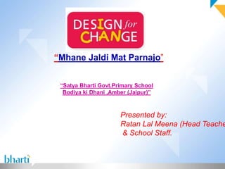 “Mhane Jaldi Mat Parnajo” 
“Satya Bharti Govt.Primary School 
Bodiya ki Dhani ,Amber (Jaipur)” 
Presented by: 
Ratan Lal Meena (Head Teacher) 
& School Staff. 
 
