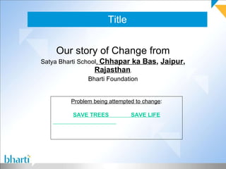 Title Our story of Change from Satya Bharti School ,  Chhapar ka Bas ,  Jaipur ,  Rajasthan , Bharti Foundation Problem being attempted to change : SAVE TREES  SAVE LIFE 