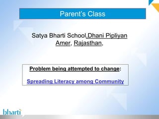 Parent’s Class 
Satya Bharti School,Dhani Pipliyan 
Amer, Rajasthan, 
Problem being attempted to change: 
Spreading Literacy among Community 
 