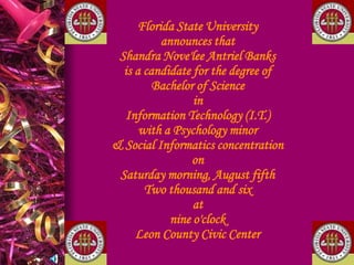 Florida State Universityannounces thatShandra Nove'lee Antriel Banksis a candidate for the degree ofBachelor of ScienceinInformation Technology (I.T.)with a Psychology minor& Social Informatics concentrationonSaturday morning, August fifthTwo thousand and sixatnine o'clockLeon County Civic Center   