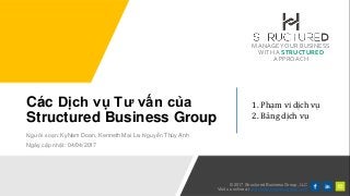 MANAGEYOUR BUSINESS
WITHA STRUCTURED
APPROACH
© 2017 Structured Business Group, LLC
Visit us online at structuredbusinessgroup.com
Các Dịch vụ Tư vấn của
Structured Business Group
Người soạn: KyNam Doan, Kenneth Mai Le, Nguyễn Thúy Anh
Ngày cập nhật: 04/04/2017
1. Phạm vi dịch vụ
2. Bảng dịch vụ
 