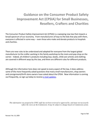  
                      Guidance on the Consumer Product Safety 
                  Improvement Act (CPSIA) for Small Businesses, 
                                Resellers, Crafters and Charities 
 

The Consumer Product Safety Improvement Act (CPSIA) is a sweeping new law that impacts a 
broad spectrum of our economy.  From manufacturers of toys to the kids that play with them, 
everyone is affected in some way ‐‐ even those who make and donate products to hospitals 
and charities.   

 

There are new rules to be understood and adopted for everyone from the largest global 
manufacturer to the crafter working in the family workshop to the mom‐and‐pop shop on the 
corner.  Indeed, all children’s products including toys, books, child care articles and clothing 
are covered in different ways by this law, and there are different rules for different products.   

 

Although the information here does not speak to every aspect of the law, it does address 
some of the more frequently asked questions that many small manufacturers, shop owners 
and consignment/thrift store owners have asked about the CPSIA.  New information is coming 
out frequently, so sign up today to receive e‐mail updates. 

                                                                                                                     

                                                                                                                     
      This information was prepared by CPSC staff, has not been reviewed or approved by, and many not necessarily
                      reflect the views of, the Commission. It may be subject to change based on Commission action.



                                                                                                        Page 1 of 13 
Revised: Feb. 10, 2009 
 