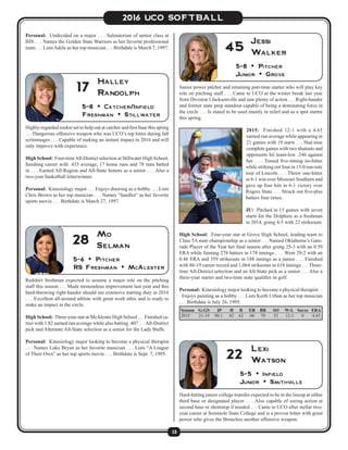13
2016 UCO SOFTBALL
Highly-regarded rookie set to help out at catcher and first base this spring
. . . Dangerous offensive weapon who was UCO’s top hitter during fall
scrimmages . . . Capable of making an instant impact in 2016 and will
only improve with experience.
High School: Four-timeAll-District selection at Stillwater High School,
finishing career with .433 average, 17 home runs and 78 runs batted
in . . . Earned All-Region and All-State honors as a senior . . . Also a
two-year basketball letterwinner.
Personal: Kinesiology major . . . Enjoys drawing as a hobby . . . Lists
Chris Brown as her top musician . . . Names “Sandlot” as her favorite
sports movie . . . Birthdate is March 27, 1997.
5-8 • Catcher/Infield
Freshman • Stillwater
Halley
Randolph17 Junior power pitcher and returning part-time starter who will play key
role on pitching staff . . . Came to UCO at the winter break last year
from Division I Jacksonville and saw plenty of action . . . Right-hander
and former state prep standout capable of being a dominating force in
the circle . . . Is slated to be used mainly in relief and as a spot starter
this spring.
2015: Finished 12-1 with a 4.65
earned run average while appearing in
21 games with 19 starts . . . Had nine
complete games with two shutouts and
opponents hit team-low .246 against
her . . . Tossed five-inning no-hitter
while striking out four in 15-0 run-rule
rout of Lincoln . . . Threw one-hitter
in 8-1 win over Missouri Southern and
gave up four hits in 6-1 victory over
Rogers State . . . Struck out five-plus
batters four times.
JU: Pitched in 15 games with seven
starts for the Dolphins as a freshman
in 2014, going 4-5 with 22 strikeouts.
High School: Four-year star at Grove High School, leading team to
Class 5A state championship as a senior . . . Named Oklahoma’s Gato-
rade Player of the Year her final season after going 25-3 with an 0.59
ERA while fanning 278 batters in 178 innings . . . Went 29-2 with an
0.46 ERA and 359 strikeouts in 188 innings as a junior . . . Finished
with 86-19 career record and 1,064 strikeouts in 618 innings . . . Three-
time All-District selection and an All-State pick as a senior . . . Also a
three-year starter and two-time state qualifier in golf.
Personal: Kinesiology major looking to become a physical therapist . .
. Enjoys painting as a hobby . . . Lists Keith Urban as her top musician
. . . Birthdate is July 26, 1995.
5-8 • Pitcher
Junior • Grove
Jessi
Walker45
Personal: Undecided on a major . . . Salutatorian of senior class at
IHS . . . Names the Golden State Warriors as her favorite professional
team . . . ListsAdele as her top musician . . . Birthdate is March 7, 1997.
Redshirt freshman expected to assume a major role on the pitching
staff this season . . . Made tremendous improvement last year and this
hard-throwing right-hander should see extensive starting duty in 2016
. . . Excellent all-around athlete with great work ethic and is ready to
make an impact in the circle.
High School: Three-year star at McAlester High School . . . Finished ca-
reer with 1.82 earned run average while also batting .407 . . .All-District
pick and Alternate All-State selection as a senior for the Lady Buffs.
Personal: Kinesiology major looking to become a physical therapist
. . . Names Luke Bryan as her favorite musician . . . Lists “A League
of Their Own” as her top sports movie . . . Birthdate is Sept. 7, 1995.
5-6 • Pitcher
RS Freshman • McAlester
Mo
Selman28
Season	G-GS	 IP	 H	 R	 ER	 BB	 SO	 W-L	Saves	ERA
2015	21-19	90.1	82	62	60	79	52	12-1	0	4.65
Hard-hitting junior college transfer expected to be in the lineup at either
third base or designated player . . . Also capable of seeing action at
second base or shortstop if needed . . . Came to UCO after stellar two-
year career at Seminole State College and is a proven hitter with great
power who gives the Bronchos another offensive weapon.
5-5 • Infield
Junior • Smithville
Lexi
Watson22
 