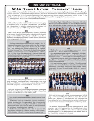 28
2016 UCO SOFTBALL
NCAA Division II National Tournament History
2002
UCO qualified for its first-ever Division II national tournament, going
to San Antonio, Texas for the South Central Regional. The Bronchos
beat Colorado Mesa 3-2 in the first round before being eliminated with
back-to-back losses to Texas A&M-Kingsville (1-0 and 4-0).
2005
UCO’s second Division II playoff appearance resulted in another trip
to SanAntonio, Texas for the South Central Regional, with the Bronchos
going 2-2. Central fell to Angelo State 6-4 in the first round, then re-
bounded to shut out Midwestern State (3-0) and Abilene Christian (4-0)
before being ousted by ASU (5-2).
Central Oklahoma has qualified for the NCAADivision II national tournament nine times since joining the organization in 1989-90, including five
of the last seven years. All nine appearances have come since 2002 and the Bronchos have an all-time record of 26-18 in national tournament games.
UCO has made three NCAA Division II Championship Finals appearances after winning regional championships in 2006, ‘12 and ‘13. The
Bronchos captured the first women’s national championship in school history in 2013 to cap a perfect 9-0 post-season run.
A year-by-year look at UCO in the Division II national tournament:
2006
UCO had an amazing post-season run when it made it back to
the national tournament for the second straight year. The Bronchos
entered the South Central Regional in Wichita Falls, Texas as the
No. 7 seed and rolled over Abilene Christian (6-0), St. Edward’s
(8-0) and Incarnate Word (7-0) to make the finals before clipping
UIW 5-4 in extra innings to advance to the World Series in Salem,
Va.. UCO lost to Cal State-Bakersfield 6-1 in the first round, then
blanked Southern Illlinois-Edwardsville 2-0 before being eliminated
by Emporia State 4-3 in tying for fifth.
2008
The Bronchos were back in the playoffs after a one-year hiatus, travel-
ing to San Angelo, Texas for the South Central Regional. UCO fell to
Southeastern Oklahoma 2-0 in the first round, stayed alive with a 7-4
win over St. Mary’s and was eliminated by St. Edward’s 3-0.
2010
UCO made its shortest Division II national tournament appearance at
the South Central Regional in Emporia, Kan., losing to to Angelo State
(4-0) and Texas Woman’s (7-2) in its first two games.
2013
The Bronchos went on a dominating post-season run to capture
their first NCAA Division II national championship.
UCO opened at the Central Regional I Tournament in Hays, Kan.
and blanked Minot State 2-0 in its first game before blasting host Fort
Hays State 11-3 and 7-1 to move on to the Central Super Regional.
The Bronchos hosted that best-of-three event and topped Winona
State 5-2 and 5-4 to advance to the Division II World Series for the
second consecutive season.
UCO beatArmstrongAtlantic (5-2), Molloy (7-1) andArmstrong
again (14-1) to roll into the finals and claimed the national title with
a thrilling 5-2 extra-inning finals victory over Kutztown, scoring
three runs in the top of the ninth inning to finish off a best-ever
51-11 season.
2012
UCO capped a sensational season with a second trip to the World
Series.
The Bronchos hosted the South Central Regional I Tournament,
beating Incarnate Word (3-1) and Emporia State (2-1) before the
Hornets forced an “if necessary” game with a 2-0 win. UCO scored
three seventh-inning runs to top ESU 8-6 in the finals and advance
to San Angelo, Texas for the Super Regional.
The Bronchos trimmed Angelo State 1-0 in the opener of that
best-of-three series, but the Rambelles squared it with a 12-3 rout.
UCO rebounded with an 11-3 romp to capture the regional title.
Central beat Flagler (4-2) and Southern Connecticut (6-4) in the
first two rounds of the World Series in Louisville, Ky. before falling
to UC San Diego twice (4-3 and 2-0) to tie for third in finishing 46-9.
2014
UCO made its third straight national tournament appearance in 2014,
going 1-2 at the Central Regional in Mankato, Minn. The Bronchos
opened with a dramatic 7-5 extra-inning win over conference rival
Emporia State, but lost a 5-4 winner’s bracket decision to Southeastern
Oklahoma and then were eliminated by ESU 13-2 in finishing 41-17.
2015
The Bronchos qualified for the Division II playoffs for the fourth
consecutive year in 2015 and went 1-2 at the Central Regional in Sioux
Falls, S.D. UCO upended Winona State 4-1 in the first round, but fell
to host Augustana 5-1 in the winner’s bracket finals and was ousted by
East Central 4-1 to finish with a 41-20 record.
 