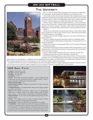 30
2016 UCO SOFTBALL
The University of Central Oklahoma prepares future leaders in an opportunity-
rich environment, ideally located in the Oklahoma City metropolitan area.
Central offers an innovative learning community where teaching comes first and
students develop personal relationships with faculty and staff who are committed
to transforming lives. With 114 undergraduate majors and 54 graduate programs,
Central is a smart investment for students dedicated to their future success.
Central is home to students from throughout Oklahoma, as well as all 50 states
and more than 100 countries. Among Central’s many unique and notable academic
programs are Forensic Science, Accounting, Music Theater, Professional Golf
Management, Jazz Studies, Mass Communication, Nursing, and Funeral Science.
Central is:
• Home to the world-renown Forensic Science Institute, which attracts experts
from throughout the world to teach students and law enforcement professionals
the latest techniques in crime fighting
• Rated by The Chronicle of Higher Education as one of the “2010 Great Col-
leges to Work For”
• Winner of multiple national and statewide awards for sustainability efforts
• An official Olympic and Paralympic Training Site, as designated by the U.S.
Olympic Committee
• Home to the Academy of Contemporary Music at UCO, located in Oklahoma
City’s Bricktown district
• Partnered with Chesapeake Energy to build the CHK-Central Boathouse on the
Oklahoma River, which will house Central’s rowing team as well as an entertain-
ment venue and an art gallery
• Home to 2008 Carnegie Foundation Professor of the Year, Dr. Wei Chen
• Ranked among the top universities nationally in residence life
In Fall 2010, Central opened the new state-of-the-art Center for Transformative
Learning, a classroom building designed intentionally to encourage collaboration
and creativity in its learning spaces. In addition, Central’s appealing 210-acre campus is on track to become a certified botanical garden, offering
both a pleasing learning and living environment and a source of pride for students, employees and alumni.
Founded in 1890, the University of Central Oklahoma is the state’s first public institution of higher learning, and continues to cultivate creativity
and innovation in every corner of campus, bringing to life its core values of Character, Community and Civility each day.
The University
UCO Quick Facts
Founded: December 24, 1890
Location: Edmond, Oklahoma
President: Dr. Don Betz
Enrollment: 17,101
Faculty: More than 400 full-time professors with an additional 380
professionals from the community serving as adjunct faculty. A full 75
percent of faculty members have earned doctorates.
Student/Faculty Ratio: 19:1
Student Representation: Students come from all 50 states and more
than 100 countries.
Academic Divisions: Five undergraduate colleges and a college of gradu-
ate studies and research.
Degrees: UCO awards 10 bachelor’s degrees with 114 undergraduate
majors and 112 options. There are six master’s degrees with 24 majors
and 47 options. UCO also offers a Funeral Service Certificate Program.
School Calendar: Two 16-week semesters (fall and spring) and an 8-week
summer session.
Library: The Chambers Library exceeds 1.4 million volumes of books,
microforms, periodicals and government documents.
Organizations: More than 200 clubs and organizations on campus.
Accreditation: North Central Association of Colleges and Schools; As-
sociation of Collegiate Business Schools and Programs; National Council
for Accreditation of Teacher Education; American Speech and Hearing
Association;American DieteticAssociation;American Chemical Society;
National League of Nursing and other professional program organizations.
 