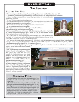 31
2016 UCO SOFTBALL
The University
Best of The Best
• Oklahoma’s largest and oldest college of education has graduated more than 50,000 teachers since 1890.
• A broadcasting communications program annually recognized as one of the best in the region for technology.
• A theatre arts department specializing in providing opportunities for incoming freshmen
on stage and production.
• The state’s largest computing science department.
• Graduates from the department of nursing and pre-medical programs consistently score
well about the state aveage of 8 percent passing.
• The region’s only master’s of science degree program in forensic science.
• The only photojournalism degree in the state
• The only forensic science program in this region of the United States.
• Oklahoma’s first and only funeral service program.
• Scott Booker, UCO alumnus and manager of The Flaming Lips, is Executive Director for
the Academy of Contemporary Music at UCO (AMC@UCO), the only American affiliate
of the original academy, outside of London.
• The UCO Jazz Lab has been named multiple times as the best place in the Oklahoma City
metro area for live jazz music in both The Oklahoman and the Oklahoma Gazette, and is
home to UCO’s nationally recognized Jazz Studies program.
• UCO serves as an official training site for the U.S. Paralympics, with the men’s and women’s national sitting volleyball teams
training on campus, along with Paralympic track and archery athletes. UCO also served as host for the 2010 Sitting Volleyball World
Championships, marking the first time the event was held in the U.S.
• Central has one of only 20 golf management programs in the country that is accredited by the Professional Golfers’Association of
America, and the only PGA-accredited program
in Oklahoma.
• Many national and state pageant winners have
attended Central, including Lauren Nelson,
Miss America 2007; Emoly West, Miss Okla-
homa 2010; Claudia Williamson, Miss Black
Oklahoma 2012; Evey Exantus, Miss Black
Oklahoma 2010; Alyssa Baldwin Siler, Mrs.
Oklahoma America 2010; and Simone Goelz,
Mrs. Oklahoma United States 2012.
• Central stands out among Oklahoma universi-
ties as a top producer of Fulbright scholars in the
United States. The Fulbright Scholar Program
is the U.S. government’s flagship program in
international educational exchange and helps to
promote a mutual understanding between people
of the U.S. and other countries.
Broncho Field
	 Central Oklahoma plays all its home games at Broncho Field,
located on the north side of campus directly west of Hamilton
Field House.
	 The field, with bleacher seating available down the first- and
third-base lines and behind home plate, was dedicated in 1994.
New dugouts were constructed before the 2014 season and
massive renovations that will include a home locker room, new
press box and concession stand/ticket office are scheduled to
begin immediately after the completion of the 2016 season.
	 UCO is 249-103-1 since moving into Broncho Field, includ-
ing a sparkling 56-5 mark the last three years.
	
 