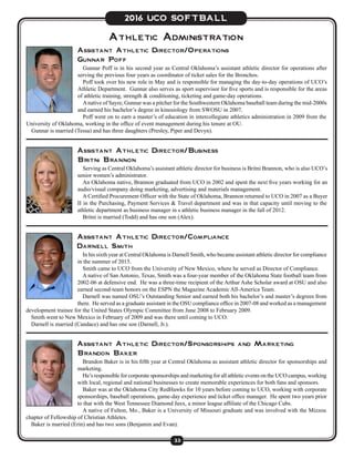 33
2016 UCO SOFTBALL
Athletic Administration
Assistant Athletic Director/Business
Britni Brannon
Serving as Central Oklahoma’s assistant athletic director for business is Britni Brannon, who is also UCO’s
senior women’s administrator.
An Oklahoma native, Brannon graduated from UCO in 2002 and spent the next five years working for an
audio/visual company doing marketing, advertising and materials management.
A Certified Procurement Officer with the State of Oklahoma, Brannon returned to UCO in 2007 as a Buyer
II in the Purchasing, Payment Services & Travel department and was in that capacity until moving to the
athletic department as business manager in s athletic business manager in the fall of 2012.
Britni is married (Todd) and has one son (Alex).
Assistant Athletic Director/Operations
Gunnar Poff
Gunnar Poff is in his second year as Central Oklahoma’s assistant athletic director for operations after
serving the previous four years as coordinator of ticket sales for the Bronchos.
Poff took over his new role in May and is responsible for managing the day-to-day operations of UCO’s
Athletic Department. Gunnar also serves as sport supervisor for five sports and is responsible for the areas
of athletic training, strength & conditioning, ticketing and game-day operations.
Anative of Sayre, Gunnar was a pitcher for the Southwestern Oklahoma baseball team during the mid-2000s
and earned his bachelor’s degree in kinesiology from SWOSU in 2007.
Poff went on to earn a master’s of education in intercollegiate athletics administration in 2009 from the
University of Oklahoma, working in the office of event management during his tenure at OU.
Gunnar is married (Tessa) and has three daughters (Presley, Piper and Devyn).
Assistant Athletic Director/Compliance
Darnell Smith
In his sixth year at Central Oklahoma is Darnell Smith, who became assistant athletic director for compliance
in the summer of 2015.
Smith came to UCO from the University of New Mexico, where he served as Director of Compliance.
A native of San Antonio, Texas, Smith was a four-year member of the Oklahoma State football team from
2002-06 at defensive end. He was a three-time recipient of the Arthur Ashe Scholar award at OSU and also
earned second-team honors on the ESPN the Magazine Academic All-America Team.
Darnell was named OSU’s Outstanding Senior and earned both his bachelor’s and master’s degrees from
there. He served as a graduate assistant in the OSU compliance office in 2007-08 and worked as a management
development trainee for the United States Olympic Committee from June 2008 to February 2009.
Smith went to New Mexico in February of 2009 and was there until coming to UCO.
Darnell is married (Candace) and has one son (Darnell, Jr.).
Assistant Athletic Director/Sponsorships and Marketing
Brandon Baker
Brandon Baker is in his fifth year at Central Oklahoma as assistant athletic director for sponsorships and
marketing.
He’s responsible for corporate sponsorships and marketing for all athletic events on the UCO campus, working
with local, regional and national businesses to create memorable experiences for both fans and sponsors.
Baker was at the Oklahoma City RedHawks for 10 years before coming to UCO, working with corporate
sponsorships, baseball operations, game-day experience and ticket office manager. He spent two years prior
to that with the West Tennessee Diamond Jaxx, a minor league affiliate of the Chicago Cubs.
A native of Fulton, Mo., Baker is a University of Missouri graduate and was involved with the Mizzou
chapter of Fellowship of Christian Athletes.
Baker is married (Erin) and has two sons (Benjamin and Evan).
 