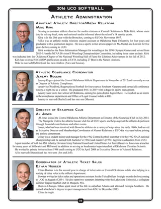 34
2016 UCO SOFTBALL
Athletic Administration
Athletic Compliance Coordinator
Jeremy Rogers
Jeremy Rogers joined the Central OklahomaAthletic Department in November of 2012 and currently serves
as Director of Athletic Compliance.
Anative of Medford, Rogers played football for four years at Southern Nazarene and earned all-conference
honors at tight end as a senior. He graduated SNU in 2007 with a degee in sports managment.
Jeremy went on to law school at Oklahoma, earning his juris doctor degree there. He worked as an intern
in the compliance department and Office of Legal Counsel while at OU.
Jeremy is married (Rachel) and has one son (Mason).
Assistant Athletic Director/Media Relations
Mike Kirk
Serving as assistant athletic director for media relations at Central Oklahoma is Mike Kirk, whose main
duty is to keep local, state and national media informed about the school’s 14 varsity sports.
Kirk is in his 29th year with the Bronchos, coming to UCO in November 1987.
Mike was an athletic media relations student assistant at Oklahoma State University for four years and
graduated with a journalism degree. He was a sports writer at newspapers in McAlester and Lawton for five
years before coming to UCO.
Kirk worked as the Press Information Manager for wrestling at the 1996 Olympic Games and served from
2010-15 on the NCAADivision II Wrestling Championships Committee, including three years as chair. Kirk
was inducted into the Oklahoma Chapter of the National Wrestling Hall of Fame for Lifetime Achievement in the fall of 2012.
Kirk has received 58 CoSIDA publication awards at UCO, including 27 Best in the Nation citations.
Mike is married (Debbie) and has two children (Alex and Jessica).
Director of Stampede Club
Al Jones
Al Jones joined the Central Oklahoma Athletic Department as Director of the Stampede Club in July 2014.
The Stampede Club is the athletic booster club for all UCO sports and helps support the athletic department
through financial contributions and other events.
Jones, who has been involved with Broncho athletics in a variety of ways since the early 1960s, had served
as Executive Director and Membership Coordinator of Alumni Relations at UCO for six years before joining
the athletic department.
Jones was a student trainer and manager for the 1962 Central football team that won the 1962 NAIAnational
championship and he earned both bachelor’s (1966) and master’s (1974) degrees in education from UCO.
Apast member of both the 45th Infantry DivisionArmy National Guard and United StatesAir Force Reserves, Jones was a teacher
for many years at Stillwater and Millwood in addition to serving as headmaster/superintendent at Oklahoma Christian Schools.
He worked in private business from 1998 until coming to UCO in April 2008 as Executive Director of Alumni Relations.
Al is married (Sharon) and has two sons (Jon and Jeff).
Coordinator of Athletic Ticket Sales
Ethan Hooker
Ethan Hooker is in his second year in charge of ticket sales at Central Oklahoma while also helping in a
variety of other roles in the athletic department.
Hooker worked as ticket sales and operations assistant for the Tulsa Drillers for eight months before coming
to UCO in August of 2014. He also spent two summers interning with the Lakeshore Chinooks, a collegiate
summer league baseball club in Mequon, Wis.
Born in Chicago, Ethan spent most of his life in suburban Atlanta and attended Georgia Southern. He
earned a bachelor’s degree in sport management from GSU in December 2013.
Ethan is single.
 