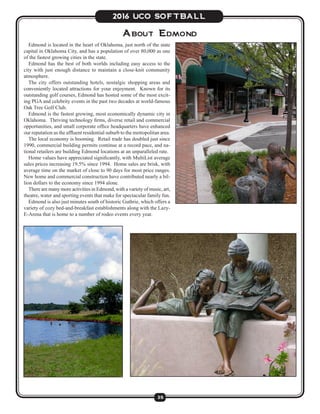35
2016 UCO SOFTBALL
Edmond is located in the heart of Oklahoma, just north of the state
capital in Oklahoma City, and has a population of over 80,000 as one
of the fastest growing cities in the state.
Edmond has the best of both worlds including easy access to the
city with just enough distance to maintain a close-knit community
atmosphere.
The city offers outstanding hotels, nostalgic shopping areas and
conveniently located attractions for your enjoyment. Known for its
outstanding golf courses, Edmond has hosted some of the most excit-
ing PGA and celebrity events in the past two decades at world-famous
Oak Tree Golf Club.
Edmond is the fastest growing, most economically dynamic city in
Oklahoma. Thriving technology firms, diverse retail and commercial
opportunities, and small corporate office headquarters have enhanced
our reputation as the affluent residential suburb to the metropolitan area.
The local economy is booming. Retail trade has doubled just since
1990, commercial building permits continue at a record pace, and na-
tional retailers are building Edmond locations at an unparalleled rate.
Home values have appreciated significantly, with MultiList average
sales prices increasing 19.5% since 1994. Home sales are brisk, with
average time on the market of close to 90 days for most price ranges.
New home and commercial construction have contributed nearly a bil-
lion dollars to the economy since 1994 alone.
There are many more activities in Edmond, with a variety of music, art,
theatre, water and sporting events that make for spectacular family fun.
Edmond is also just minutes south of historic Guthrie, which offers a
variety of cozy bed-and-breakfast establishments along with the Lazy-
E-Arena that is home to a number of rodeo events every year.
About Edmond
 