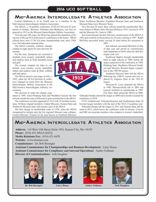 Central Oklahoma is in its fourth year as a member of the
Mid-America Intercollegiate Athletics Association.
The MIAA, a 14-member conference of NCAA Division II insti-
tutions in Kansas, Missouri, Nebraska and Oklahoma, was first or-
ganized in 1912 as the Missouri Intercollegiate Athletic Association.
Over the past 100 years, the MIAA has gained the reputation of be-
ing one of the top NCAA Division II conferences in the nation. MIAA
schools have won 15 NCAA team championships and, since 1964,
over 160 individual national titles.
The MIAA currently conducts champi-
onships in eight sports for men and nine for
women.
For the men, champions are crowned in
football, cross country, basketball, indoor
and outdoor track & field, baseball, tennis
and golf.
The women compete for titles in vol-
leyball, cross country, soccer, basketball,
indoor and outdoor track & field, softball,
golf and tennis.
The MIAA turned a new page on July 1,
1992, when the NCAA Division II confer-
ence changed its name from the Missouri
Intercollegiate Athletic Association to the
Mid-America Intercollegiate Athletics As-
sociation.
The decision to make the change origi-
nated in 1989, when Pittsburg State and Washburn became the first
schools outside the state of Missouri to gain membership in the MIAA.
The conference was first organized in 1912 with 14 member institu-
tions. Of those original members, Central Missouri, Truman State and
Northwest Missouri State still remain a part of the MIAA.
The first change in membership came in 1924, when the MIAA
reorganized to include only the five regional Missouri state colleges:
Central Missouri, Truman (at the time known as Northeast Missouri
Mid-America Intercollegiate Athletics Association
State), Northwest Missouri, Southeast Missouri State and Southwest
Missouri State (now Missouri State).
Over the next 56 years, three schools joined the membership: Mis-
souri School of Mines (later Missouri-Rolla) in 1935, Lincoln in 1970
and the Missouri-St. Louis in 1980.
Ken Jones became the first full-time commissioner of the MIAA in
1981 and would be in the position for 16 years, retiring in 1997. Ralph
McFillen succeeded Jones, serving 10 years before his retirement in
2007.
Jim Johnson succeeded McFillen in July
of that year and served as commissioner
until September of 2010, when Dr. Bob Bo-
erigter took over.
Southwest Baptist brought membership
back to eight schools in 1986, before the
major expansion of the conference in 1989.
Pittsburg State, Washburn, Missouri South-
ern and Missouri Western began competi-
tion in the 1989-90 season.
Southeast Missouri State left the MIAA
following the 1990-91 season and was re-
placed by Emporia State in the 1991-92
season.
Missouri-St. Louis departed the MIAA
in 1996, Missouri-Rolla left in 2005 and
Lincoln forfeited its membership in 1999.
Fort Hays State joined the MIAA in 2006,
Nebraska-Omaha entered the league in 2008 and Lincoln re-joined the
conference in 2010.
UCO, Lindenwood, Nebraska-Kearney and Northeastern State all
become league members with the start of the 2012-13 academic year.
Nebraska-Omaha left the league in 2011 and Truman State did the
same in 2013, which leaves the conference with 14 schools. Lincoln
and SBU are associate members who compete in women’s basketball.
Larry HouseDr. Bob Boerigter Josh SlaughterAmber Feldman
Address: 114 West 11th Street (Suite 105), Kansas City, Mo. 64105
Phone: (816) 421-MIAA (6422)
Media Relations Fax: (816) 421-6429
Website: www.themiaa.com
Commissioner: Dr. Bob Boerigter
Assistant Commissioner for Championships and Business Development: Larry House
Assistant Commissioner for Compliance and Internal Operations: Amber Feldman
Director of Communications: Josh Saughter
2016 UCO SOFTBALL
Mid-America Intercollegiate Athletics Association
 