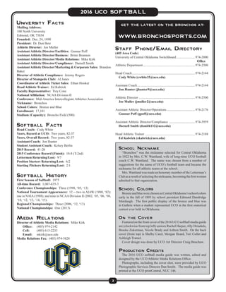 2
2016 UCO SOFTBALL
University Facts
Mailing Address:
100 North University
Edmond, OK 73034
Founded: Dec. 24, 1890
President: Dr. Don Betz
Athletic Director: Joe Muller
Assistant Athletic Director/Facilities: Gunnar Poff
Assistant Athletic Director/Business: Britni Brannon
Assistant Athletic Director/Media Relations: Mike Kirk
Assistant Athletic Director/Compliance: Darnell Smith
Assistant Athletic Director/Marketing & Corporate Sales: Brandon
Baker
Director of Athletic Compliance: Jeremy Rogers
Director of Stampede Club: Al Jones
Coordinator of Athletic Ticket Sales: Ethan Hooker
Head Athletic Trainer: Ed Kabrick
Faculty Representative: Trey Cone
National Affiliation: NCAA Division II
Conference: Mid-America Intercollegiate Athletics Association
Nickname: Bronchos
School Colors: Bronze and Blue
Enrollment: 17,101
Stadium (Capacity): Broncho Field (500)
Softball Facts
Head Coach: Cody White
Years, Record at UCO: Two years, 82-37
Years, Overall Record: Two years, 82-37
Assistant Coach: Jon Hunter
Student Assistant Coach: Kelsey Berlin
2015 Record: 41-20
2015 Conference Record (Finish): 18-8 (T-2nd)
Lettermen Returning/Lost: 9/7
Position Starters Returning/Lost: 6/2
Starting Pitchers Returning/Lost: 2/1
Softball History
First Season of Softball: 1975
All-time Record: 1,007-635-3
Conference Championships: Three (1998, ‘05, ‘13)
National Tournament Appearances: 12 -- two in AIAW (1980, ‘82);
one in NAIA(1988); and nine in NCAADivision II (2002, ‘05, ‘06, ‘08,
‘10, ‘12, ‘13, ‘14, ‘15).
Regional Championships: Three (2006, ‘12, ‘13)
National Championships: One (2013)
Media Relations
Director of Athletic Media Relations: Mike Kirk
	 Office:	 (405) 974-2142
	 Cell:	 (405) 615-2233
	 Email:	mkirk@uco.edu
Media Relations Fax: (405) 974-3820
Staff Phone/Email Directory
(405 Area Code)
University of Central Oklahoma Switchboard........................974-2000
	 Office
Athletic Department................................................................974-2500
Head Coach.............................................................................974-2144
	 Cody White (cwhite35@uco.edu)
Assistant Coach.......................................................................974-2144
	 Jon Hunter (jhunter9@uco.edu)
Athletic Director.....................................................................974-2500
	 Joe Muller (jmuller2@uco.edu)
Assistant Athletic Director/Operations...................................974-2176
	 Gunnar Poff (gpoff@uco.edu)
Assistant Athletic Director/Compliance ................................974-3959
	 Darnell Smith (dsmith132@uco.edu)
Head Athletic Trainer .............................................................974-2188
	 Ed Kabrick (ekabrick@uco.edu)
School Nickname
“Bronchos” was the nickname selected for Central Oklahoma
in 1922 by Mrs. C.W. Wantland, wife of long-time UCO football
coach C.W. Wantland. The name was chosen from a number of
suggestions for the name of UCO’s football team and became the
nickname for all athletic teams at the school.
Mrs.WantlandwasmadeanhonorarymemberoftheLetterman’s
Clubasaresultofselectingthenickname,becomingthefirstwoman
admitted to that organization.
School Colors
BronzeandbluewerechosenasCentralOklahoma’sschoolcolors
early in the fall of 1895 by school president Edmund Dandridge
Murdaugh. The first public display of the bronze and blue was
in Guthrie when a student represented UCO in the first oratorical
contest ever held in Oklahoma.
On the Cover
Featuredonthefrontcoverofthe2016UCOsoftballmediaguide
are (clockwise from top left) seniors Rachel Harper,Ally Dziadula,
Brooke Zukerman, Nicole Brady and Ashton Smith. On the back
cover (from top) is Shelby Carel, Morgan Heard, Tori Collet and
Ashleigh Tramel.
Cover design was done by UCO Art Director Craig Beuchaw.
Production Credits
The 2016 UCO softball media guide was written, edited and
designed by the UCO Athletic Media Relations Office.
Photographs, including the cover shot, were provided by UCO
Photographic Services Director Dan Smith. The media guide was
printed at the UCO printCentral, NUC 146.
Get the latest on the Bronchos at:
www.bronchosports.com
 