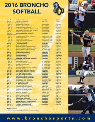 2016 BRONCHO
SOFTBALL
Jan. 30 East Central University Ada, Okla. 12:00 p.m.
Jan. 30 East Central University Ada, Okla. 2:00 p.m.
Southeastern Oklahoma Classic
Feb. 5 Arkansas Tech University Durant, Okla. 10:00 a.m.
Feb. 5 Oklahoma Christian University Durant, Okla. 3:00 p.m.
Feb. 6 Henderson State University Durant, Okla. 12:30 p.m.
Feb. 6 Southwestern Oklahoma State University Durant, Okla. 3:00 p.m.
Feb. 7 Southeastern Oklahoma State University Durant, Okla. 12:30 p.m.
Feb. 9 Oklahoma Baptist University Shawnee, Okla. 3:00 p.m.
Feb. 12 Oklahoma Christian University EDMOND 2:00 p.m.
Rattler Invitational
Feb. 19 Texas A&M International University San Antonio, Texas 10:00 a.m.
Feb. 19 St. Mary’s University San Antonio, Texas 4:00 p.m.
Feb. 20 Tarleton State University San Antonio, Texas 10:00 a.m.
Feb. 20 Oklahoma Christian University San Antonio, Texas 12:00 p.m.
Feb. 21 St. Mary’s University San Antonio, Texas 12:00 p.m.
Mar. 1 Cameron University EDMOND 1:00 p.m.
Mar. 1 Cameron University EDMOND 3:00 p.m.
Mar. 4 Northwest Missouri State University* Maryville, Mo. 1:00 p.m.
Mar. 4 Northwest Missouri State University* Maryville, Mo. 3:00 p.m.
Mar. 5 Missouri Western State University* St. Joseph, Mo. 1:00 p.m.
Mar. 5 Missouri Western State University* St. Joseph, Mo. 3:00 p.m.
Mar. 11 Lindenwood University* EDMOND 1:00 p.m.
Mar. 11 Lindenwood University* EDMOND 3:00 p.m.
Mar. 12 Lincoln University* EDMOND 12:00 p.m.
Mar. 12 Lincoln University* EDMOND 2:00 p.m.
Mar. 15 Texas A&M International University EDMOND 2:00 p.m.
Apple Market Softball Classic
Mar. 18 Augustana University St. Joseph, Mo. 12:00 p.m.
Mar. 18 Concordia University-St. Paul St. Joseph, Mo. 2:00 p.m.
Mar. 19 University of Sioux Falls St. Joseph, Mo. 10:00 a.m.
Mar. 19 Winona State St. Joseph, Mo. 4:00 p.m.
Mar. 20 Minnesota State University - Mankato St. Joseph, Mo. 9:00 a.m.
Mar. 20 University of Mary St. Joseph, Mo. 1:00 p.m.
Mar. 25 University of Nebraska-Kearney* EDMOND 2:00 p.m.
Mar. 25 University of Nebraska-Kearney* EDMOND 4:00 p.m.
Mar. 26 Fort Hays State University* EDMOND 12:00 p.m.
Mar. 26 Fort Hays State University* EDMOND 2:00 p.m.
Apr. 1 Northeastern State University* EDMOND 2:00 p.m.
Apr. 1 Northeastern State University* EDMOND 4:00 p.m.
Apr. 2 Northeastern State University* Tahlequah, Okla. 2:00 p.m.
Apr. 2 Northeastern State University* Tahlequah, Okla. 4:00 p.m.
Apr. 6 St. Mary’s University EDMOND 2:00 p.m.
Apr. 6 St. Mary’s University EDMOND 4:00 p.m.
Apr. 8 Southwest Baptist University* Bolivar, Mo. 1:00 p.m.
Apr. 8 Southwest Baptist University* Bolivar, Mo. 3:00 p.m.
Apr. 9 University of Central Missouri* Warrensburg, Mo. 12:00 p.m.
Apr. 9 University of Central Missouri* Warrensburg, Mo. 2:00 p.m.
Apr. 13 Washburn University* Topeka, Kan. 2:00 p.m.
Apr. 13 Washburn University* Topeka, Kan. 4:00 p.m.
Apr. 14 Emporia State University* Emporia, Kan. TBA
Apr. 14 Emporia State University* Emporia, Kan. TBA
Apr. 19 Rogers State University EDMOND 2:00 p.m.
Apr. 19 Rogers State University EDMOND 4:00 p.m.
Apr. 22 Missouri Southern State University* EDMOND 2:00 p.m.
Apr. 22 Missouri Southern State University* EDMOND 4:00 p.m.
Apr. 23 Pittsburg State University* EDMOND 12:00 p.m.
Apr. 23 Pittsburg State University* EDMOND 2:00 p.m.
Apr. 28-30 MIAA Post-season Tournament
Bold–Home game
*–Mid-America Intercollegiate Athletics Association game
w w w . b r o n c h o s p o r t s . c o m
 