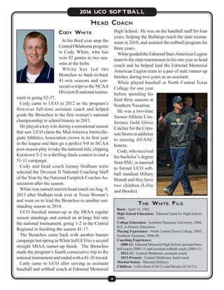 4
2016 UCO SOFTBALL
Cody White
In his third year atop the
CentralOklahomaprogram
is Cody White, who has
won 82 games in two sea-
sons at the helm.
White has led the
Bronchos to back-to-back
41-win seasons and con-
secutive trips to the NCAA
Division II national tourna-
ment in going 82-37.
Cody came to UCO in 2012 as the program’s
first-ever full-time assistant coach and helped
guide the Bronchos to the first women’s national
championship in school history in 2013.
He played a key role during a sensational season
that saw UCO claim the Mid-America Intercolle-
giate Athletics Association crown in its first year
in the league and then go a perfect 9-0 in NCAA
post-season play to take the national title, clipping
Kutztown 5-2 in a thrilling finals contest to end a
51-11 campaign.
Cody and head coach Genny Stidham were
selected the Division II National Coaching Staff
of the Year by the National Fastpitch Coaches As-
sociation after the season.
White was named interim head coach onAug. 9,
2013 after Stidham took over at Texas Woman’s
and went on to lead the Bronchos to another out-
standing season in 2014.
UCO finished runner-up in the MIAA regular
season standings and earned an at-large bid into
the national tournament, going 1-2 in the Central
Regional in finishing the season 41-17.
The Bronchos came back with another banner
campaign last spring asWhite led UCO to a second
straight MIAA runner-up finish. The Bronchos
made the program’s fourth consecutive trip to the
nationaltournamentandendedwitha41-20record.
Cody came to UCO after serving as assistant
baseball and softball coach at Edmond Memorial
Head Coach
The White File
Born: April 15, 1985.
High School Education: Edmond Santa Fe High School,
2004.
College Education: Southern Nazarene University, 2008,
B.S. in History Education.
Playing Experience: North Central Texas College, 2005;
Southern Nazarene, 2006-08.
Coaching Experience:
  2008-12: Edmond Memorial High School, assistant base-
ball coach (2008-11) and assistant softball coach (2009-11).
  2012-13: Central Oklahoma, assistant coach.
  2013-Present: Central Oklahoma, head coach.
Marital Status: Married (Hillary).
Children: Lillie (born 6/24/11) and Brooks (6/14/13).
High School. He was on the baseball staff for four
years, helping the Bulldogs reach the state tourna-
ment in 2010, and assisted the softball program for
three years.
White guided the Edmond StarsAmerican Legion
team to the state tournament in his one year as head
coach and he helped lead the Edmond Memorial
American Legion team to a pair of state runner-up
finishes during two years as an assistant.
White played baseball at North Central Texas
College for one year
before spending his
final three seasons at
Southern Nazarene.
He was a two-time
SoonerAthletic Con-
ference Gold Glove
Catcher for the Crim-
son Storm in addition
to earning All-SAC
honors.
Cody, who received
his bachelor’s degree
from SNU, is married
to former UCO soft-
ball standout Hillary
Brandt and they have
two children (Lillie
and Brooks).
 