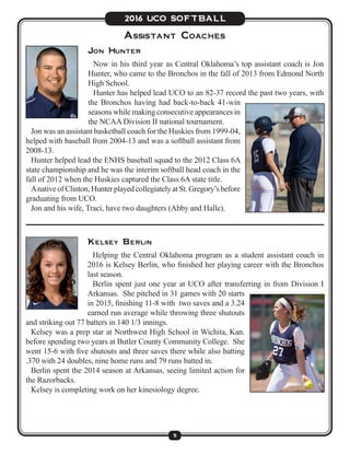 5
2016 UCO SOFTBALL
Assistant Coaches
Jon Hunter
Now in his third year as Central Oklahoma’s top assistant coach is Jon
Hunter, who came to the Bronchos in the fall of 2013 from Edmond North
High School.
Hunter has helped lead UCO to an 82-37 record the past two years, with
the Bronchos having had back-to-back 41-win
seasons while making consecutive appearances in
the NCAA Division II national tournament.
Jon was an assistant basketball coach for the Huskies from 1999-04,
helped with baseball from 2004-13 and was a softball assistant from
2008-13.
Hunter helped lead the ENHS baseball squad to the 2012 Class 6A
state championship and he was the interim softball head coach in the
fall of 2012 when the Huskies captured the Class 6A state title.
AnativeofClinton,HunterplayedcollegiatelyatSt.Gregory’sbefore
graduating from UCO.
Jon and his wife, Traci, have two daughters (Abby and Halle).
Kelsey Berlin
Helping the Central Oklahoma program as a student assistant coach in
2016 is Kelsey Berlin, who finished her playing career with the Bronchos
last season.
Berlin spent just one year at UCO after transferring in from Division I
Arkansas. She pitched in 31 games with 20 starts
in 2015, finishing 11-8 with two saves and a 3.24
earned run average while throwing three shutouts
and striking out 77 batters in 140 1/3 innings.
Kelsey was a prep star at Northwest High School in Wichita, Kan.
before spending two years at Butler County Community College. She
went 15-6 with five shutouts and three saves there while also batting
.370 with 24 doubles, nine home runs and 79 runs batted in.
Berlin spent the 2014 season at Arkansas, seeing limited action for
the Razorbacks.
Kelsey is completing work on her kinesiology degree.
 