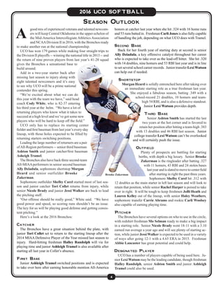 6
2016 UCO SOFTBALL
good mix of experienced veterans and talented newcom-
ers will keep Central Oklahoma in the upper echelon of
the Mid-America Intercollegiate Athletics Association
and NCAADivision II in 2016, with the Bronchos ready
to make another run at the national championship.
UCO has won 179 games while making four straight trips to
the Division II playoffs -- winning the national title in 2013 -- and
the return of nine proven players from last year’s 41-20 squad
gives the Bronchos a sensational base to
build around.
Add in a two-year starter back after
missing last season to injury along with
eight talented newcomers and it’s easy
to see why UCO will be a prime national
contender this spring.
“We’re excited about what we can do
this year with the team we have,” said head
coach Cody White, who is 82-37 entering
his third year at the helm. “We have a lot of
returning players who know what it takes to
succeed at a high level and we’ve got some new
players who will be hard to keep off the field.”
UCO only has to replace its starting center
fielder and first baseman from last year’s every-day
lineup, with those holes expected to be filled by
returning starters switching positions.
Leading the large number of returners are a pair
ofAll-Region performers -- senior third baseman
Ashton Smith and junior catcher/first baseman
Asheigh Tramel.
The Bronchos also have back three second-team
All-MIAAperformers in senior second baseman
Ally Dziadula, sophomore shortstop Morgan
Heard and senior outfielder Brooke
Zukerman.
Sophomore outfielder Shelby Carel started most of last sea-
son and junior catcher Tori Collet returns from injury, while
senior Nicole Brady and junior Jessi Walker are back to lead
the pitching staff.
“Our offense should be really good,” White said. “We have
good power and speed, so scoring runs shouldn’t be an issue.
The key for us will be playing good defense and getting consis-
tent pitching.”
Here’s a look at the 2016 Bronchos:
Catcher
The Bronchos have a great situation behind the plate, with
junior Tori Collet set to return to the starting lineup after the
2014 MIAA Defensive Player of the Year missed last season to
injury. Hard-hitting freshman Halley Randolph will vie for
playing time and junior Ashleigh Tramel is also available after
starting all last year in Collet’s absence.
First Base
Junior Ashleigh Tramel switched positions and is expected
to take over here after earning honorable mention All-America
Season Outlook
A
Brooke Zukerman
honors at catcher last year when she hit .324 with 16 home runs
and 53 runs batted in. Freshman Carli Jones is also fully capable
of handling the job, depending on what UCO does with Tramel.
Second Base
Back for her fourth year of starting duty at second is senior
Ally Dziadula, a key offensive catalyst throughout her career
who is expected to take over as the lead-off hitter. She hit .320
with 14 doubles, nine homers and 53 RBI last year and is in line
to set several school career records. Junior transfer Lexi Watson
can help out if needed.
Shortstop
Morgan Heard is solidly entrenched here after taking over
an immediate starting role as a true freshman last year.
She enjoyed a fabulous season, batting .349 with a
school-record 21 doubles, 10 homers and team-
high 54 RBI, and is also a defensive standout.
Junior Lexi Watson provides depth.
Third Base
Senior Ashton Smith has started the last
two years at the hot corner and is favored to
retain her position after hitting a team-high .383
with 13 doubles and 46 RBI last season. Junior
college transfer Lexi Watson can’t be overlooked
and will certainly push the issue.
Outfield
Plenty of prospects are battling for starting
berths, with depth a big luxury. Senior Brooke
Zukerman is the ringleader after batting .327
with 11 homers, 43 RBI and 24 stolen bases
lastyearandisslatedtomovetocenterfield
after starting in right the past three years.
Sophomore Shelby Carel hit .312 with
12 doubles as the main starter in left last season and will look to
retain that position, while senior Rachel Harper is poised to take
over in right. It will be tough to keep freshmen JoBi Heath and
Lauren Kelley out of the lineup, with senior Haley Weathers,
sophomore transfer Carrie Abrams and rookie Carli Woolsey
also capable of earning playing time.
Pitcher
The Bronchos have several options on who to use in the circle,
with redshirt freshman Mo Selman ready to make a big impact
in a starting role. Senior Nicole Brady went 18-11 with a 3.10
earned run average a year ago and will see plenty of starting ac-
tion, while junior Jessi Walker is expected to be used in a variety
of ways after going 12-1 with a 4.65 ERA in 2015. Freshman
Abbie Lancaster has great potential and could help.
Designated Player
UCO has a number of players capable of being used here. Ju-
nior LexiWatson may be the leading candidate, though freshman
Halley Randolph, senior Ashton Smith and junior Ashleigh
Tramel could also be used.
 