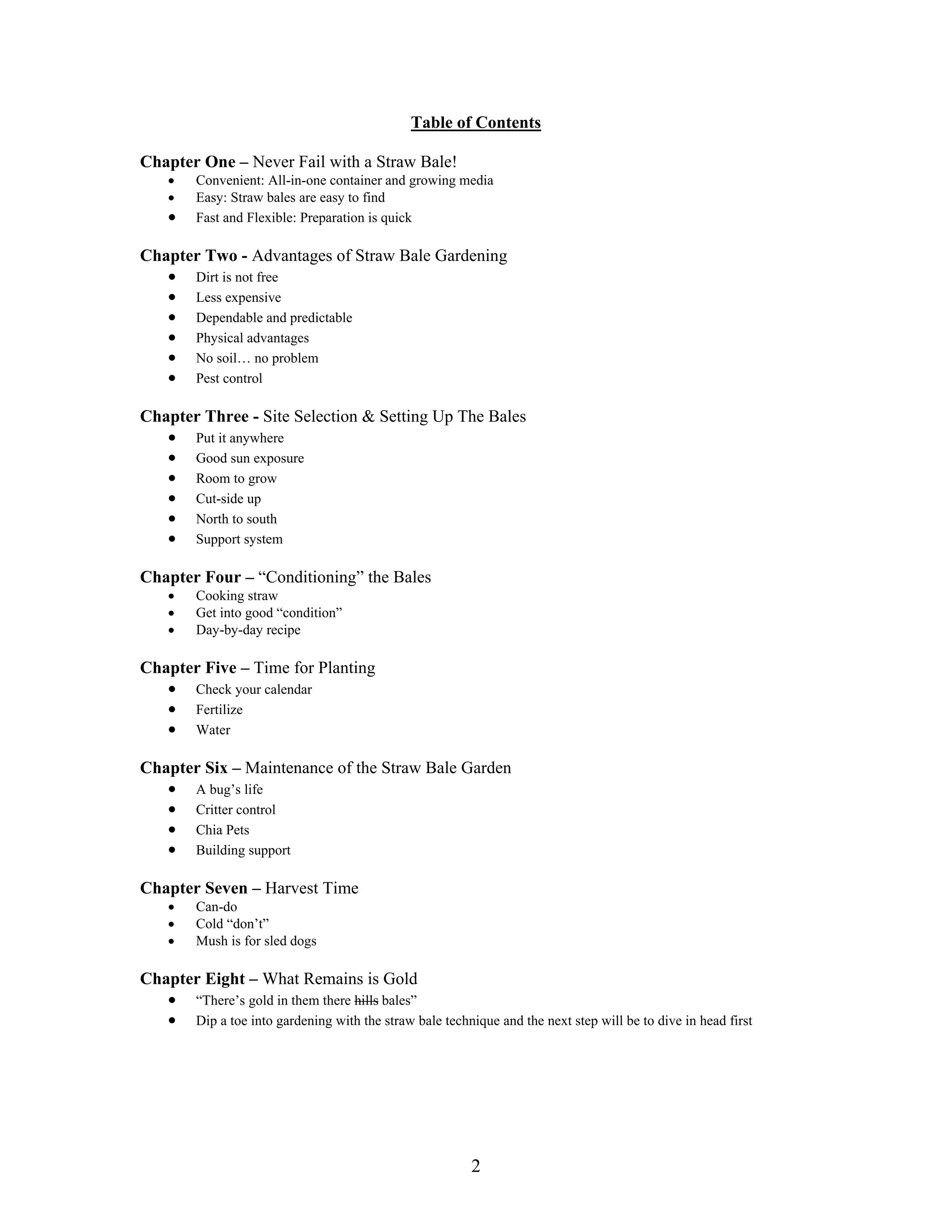 2
Table of Contents
Chapter One – Never Fail with a Straw Bale!
• Convenient: All-in-one container and growing media
• Easy: Straw bales are easy to find
• Fast and Flexible: Preparation is quick
Chapter Two - Advantages of Straw Bale Gardening
• Dirt is not free
• Less expensive
• Dependable and predictable
• Physical advantages
• No soil… no problem
• Pest control
Chapter Three - Site Selection & Setting Up The Bales
• Put it anywhere
• Good sun exposure
• Room to grow
• Cut-side up
• North to south
• Support system
Chapter Four – “Conditioning” the Bales
• Cooking straw
• Get into good “condition”
• Day-by-day recipe
Chapter Five – Time for Planting
• Check your calendar
• Fertilize
• Water
Chapter Six – Maintenance of the Straw Bale Garden
• A bug’s life
• Critter control
• Chia Pets
• Building support
Chapter Seven – Harvest Time
• Can-do
• Cold “don’t”
• Mush is for sled dogs
Chapter Eight – What Remains is Gold
• “There’s gold in them there hills bales”
• Dip a toe into gardening with the straw bale technique and the next step will be to dive in head first
 