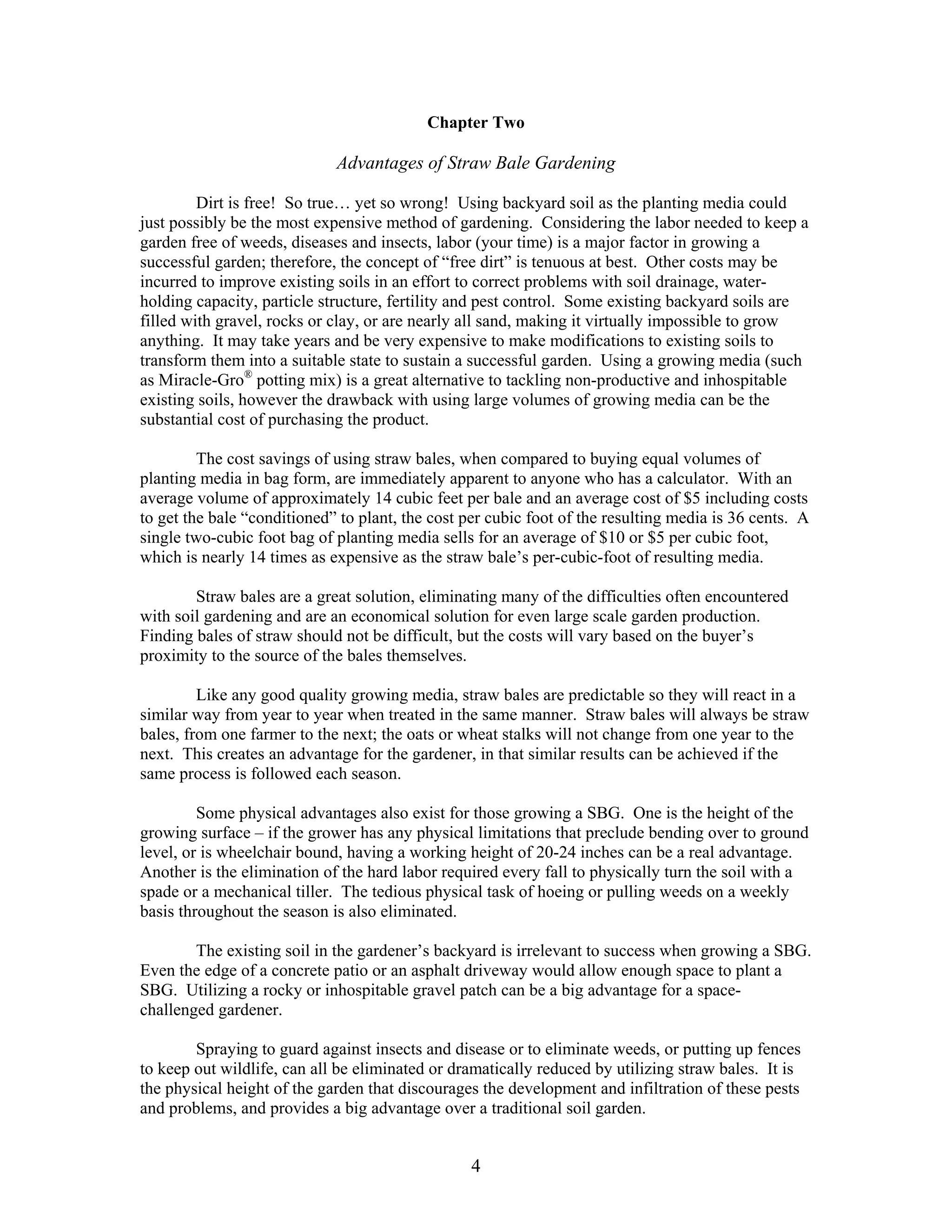 4
Chapter Two
Advantages of Straw Bale Gardening
Dirt is free! So true… yet so wrong! Using backyard soil as the planting media could
just possibly be the most expensive method of gardening. Considering the labor needed to keep a
garden free of weeds, diseases and insects, labor (your time) is a major factor in growing a
successful garden; therefore, the concept of “free dirt” is tenuous at best. Other costs may be
incurred to improve existing soils in an effort to correct problems with soil drainage, water-
holding capacity, particle structure, fertility and pest control. Some existing backyard soils are
filled with gravel, rocks or clay, or are nearly all sand, making it virtually impossible to grow
anything. It may take years and be very expensive to make modifications to existing soils to
transform them into a suitable state to sustain a successful garden. Using a growing media (such
as Miracle-Gro®
potting mix) is a great alternative to tackling non-productive and inhospitable
existing soils, however the drawback with using large volumes of growing media can be the
substantial cost of purchasing the product.
The cost savings of using straw bales, when compared to buying equal volumes of
planting media in bag form, are immediately apparent to anyone who has a calculator. With an
average volume of approximately 14 cubic feet per bale and an average cost of $5 including costs
to get the bale “conditioned” to plant, the cost per cubic foot of the resulting media is 36 cents. A
single two-cubic foot bag of planting media sells for an average of $10 or $5 per cubic foot,
which is nearly 14 times as expensive as the straw bale’s per-cubic-foot of resulting media.
Straw bales are a great solution, eliminating many of the difficulties often encountered
with soil gardening and are an economical solution for even large scale garden production.
Finding bales of straw should not be difficult, but the costs will vary based on the buyer’s
proximity to the source of the bales themselves.
Like any good quality growing media, straw bales are predictable so they will react in a
similar way from year to year when treated in the same manner. Straw bales will always be straw
bales, from one farmer to the next; the oats or wheat stalks will not change from one year to the
next. This creates an advantage for the gardener, in that similar results can be achieved if the
same process is followed each season.
Some physical advantages also exist for those growing a SBG. One is the height of the
growing surface – if the grower has any physical limitations that preclude bending over to ground
level, or is wheelchair bound, having a working height of 20-24 inches can be a real advantage.
Another is the elimination of the hard labor required every fall to physically turn the soil with a
spade or a mechanical tiller. The tedious physical task of hoeing or pulling weeds on a weekly
basis throughout the season is also eliminated.
The existing soil in the gardener’s backyard is irrelevant to success when growing a SBG.
Even the edge of a concrete patio or an asphalt driveway would allow enough space to plant a
SBG. Utilizing a rocky or inhospitable gravel patch can be a big advantage for a space-
challenged gardener.
Spraying to guard against insects and disease or to eliminate weeds, or putting up fences
to keep out wildlife, can all be eliminated or dramatically reduced by utilizing straw bales. It is
the physical height of the garden that discourages the development and infiltration of these pests
and problems, and provides a big advantage over a traditional soil garden.
 