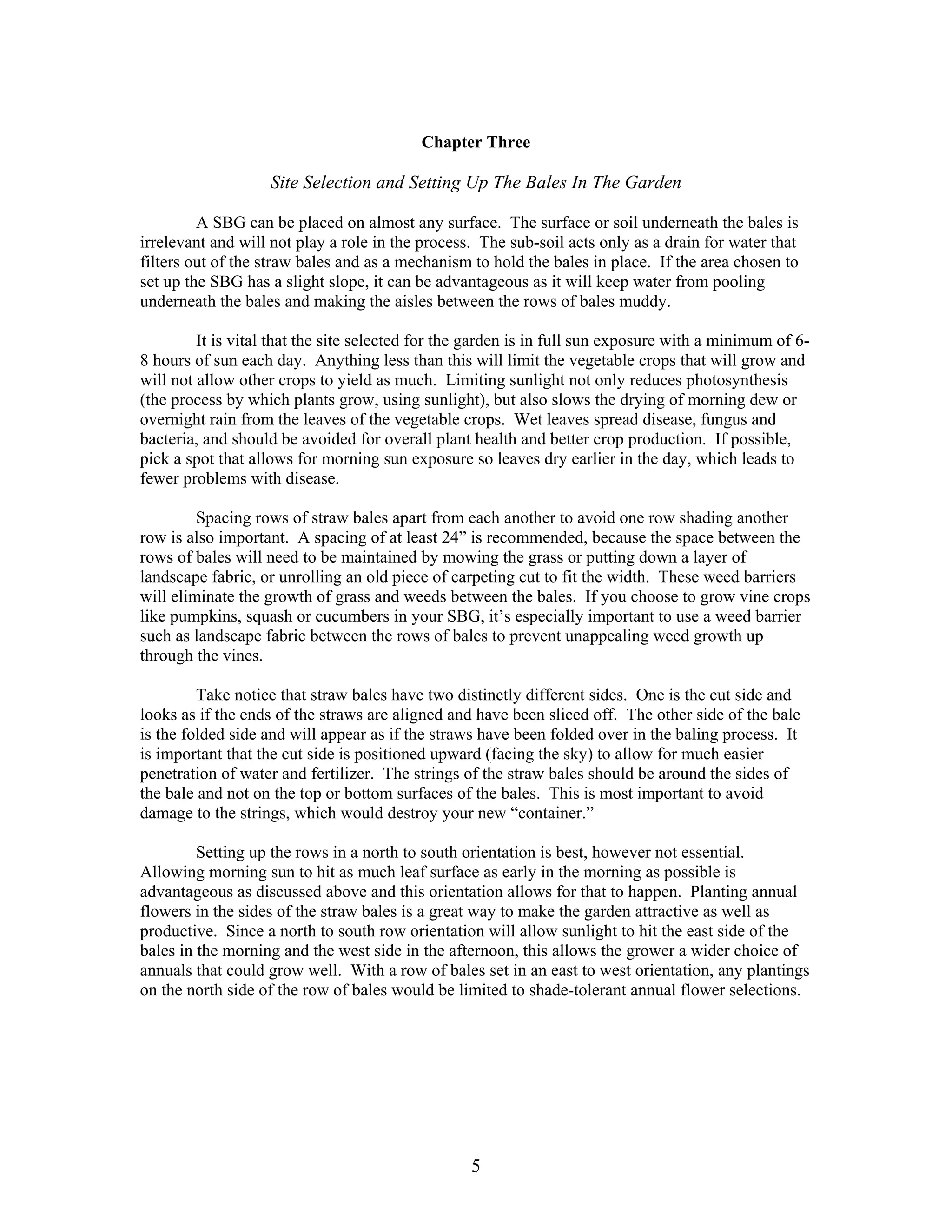 5
Chapter Three
Site Selection and Setting Up The Bales In The Garden
A SBG can be placed on almost any surface. The surface or soil underneath the bales is
irrelevant and will not play a role in the process. The sub-soil acts only as a drain for water that
filters out of the straw bales and as a mechanism to hold the bales in place. If the area chosen to
set up the SBG has a slight slope, it can be advantageous as it will keep water from pooling
underneath the bales and making the aisles between the rows of bales muddy.
It is vital that the site selected for the garden is in full sun exposure with a minimum of 6-
8 hours of sun each day. Anything less than this will limit the vegetable crops that will grow and
will not allow other crops to yield as much. Limiting sunlight not only reduces photosynthesis
(the process by which plants grow, using sunlight), but also slows the drying of morning dew or
overnight rain from the leaves of the vegetable crops. Wet leaves spread disease, fungus and
bacteria, and should be avoided for overall plant health and better crop production. If possible,
pick a spot that allows for morning sun exposure so leaves dry earlier in the day, which leads to
fewer problems with disease.
Spacing rows of straw bales apart from each another to avoid one row shading another
row is also important. A spacing of at least 24” is recommended, because the space between the
rows of bales will need to be maintained by mowing the grass or putting down a layer of
landscape fabric, or unrolling an old piece of carpeting cut to fit the width. These weed barriers
will eliminate the growth of grass and weeds between the bales. If you choose to grow vine crops
like pumpkins, squash or cucumbers in your SBG, it’s especially important to use a weed barrier
such as landscape fabric between the rows of bales to prevent unappealing weed growth up
through the vines.
Take notice that straw bales have two distinctly different sides. One is the cut side and
looks as if the ends of the straws are aligned and have been sliced off. The other side of the bale
is the folded side and will appear as if the straws have been folded over in the baling process. It
is important that the cut side is positioned upward (facing the sky) to allow for much easier
penetration of water and fertilizer. The strings of the straw bales should be around the sides of
the bale and not on the top or bottom surfaces of the bales. This is most important to avoid
damage to the strings, which would destroy your new “container.”
Setting up the rows in a north to south orientation is best, however not essential.
Allowing morning sun to hit as much leaf surface as early in the morning as possible is
advantageous as discussed above and this orientation allows for that to happen. Planting annual
flowers in the sides of the straw bales is a great way to make the garden attractive as well as
productive. Since a north to south row orientation will allow sunlight to hit the east side of the
bales in the morning and the west side in the afternoon, this allows the grower a wider choice of
annuals that could grow well. With a row of bales set in an east to west orientation, any plantings
on the north side of the row of bales would be limited to shade-tolerant annual flower selections.
 