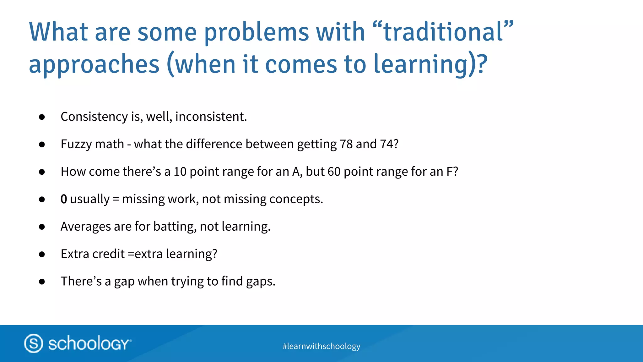 #learnwithschoology
What are some problems with “traditional”
approaches (when it comes to learning)?
● Consistency is, well, inconsistent.
● Fuzzy math - what the difference between getting 78 and 74?
● How come there’s a 10 point range for an A, but 60 point range for an F?
● 0 usually = missing work, not missing concepts.
● Averages are for batting, not learning.
● Extra credit =extra learning?
● There’s a gap when trying to find gaps.
 