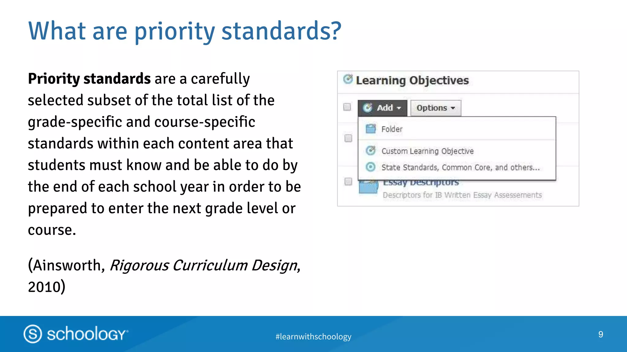 #learnwithschoology
What are priority standards?
9
Priority standards are a carefully
selected subset of the total list of the
grade‐specific and course‐specific
standards within each content area that
students must know and be able to do by
the end of each school year in order to be
prepared to enter the next grade level or
course.
(Ainsworth, Rigorous Curriculum Design,
2010)
9
 