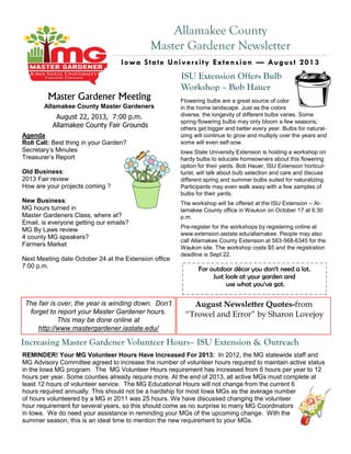 Allamakee County
Master Gardener Newsletter
Iowa State University Extension — August 2013
Master Gardener Meeting
Allamakee County Master Gardeners
August 22, 2013, 7:00 p.m.
Allamakee County Fair Grounds
Agenda
Roll Call: Best thing in your Garden?
Secretary’s Minutes
Treasurer’s Report
Old Business:
2013 Fair review
How are your projects coming ?
New Business:
MG hours turned in
Master Gardeners Class, where at?
Email, is everyone getting our emails?
MG By Laws review
4 county MG speakers?
Farmers Market
Next Meeting date October 24 at the Extension office
7:00 p.m. For outdoor décor you don’t need a lot.
Just look at your garden and
use what you’ve got.
Increasing Master Gardener Volunteer Hours– ISU Extension & Outreach
REMINDER! Your MG Volunteer Hours Have Increased For 2013: In 2012, the MG statewide staff and
MG Advisory Committee agreed to increase the number of volunteer hours required to maintain active status
in the Iowa MG program. The MG Volunteer Hours requirement has increased from 6 hours per year to 12
hours per year. Some counties already require more. At the end of 2013, all active MGs must complete at
least 12 hours of volunteer service. The MG Educational Hours will not change from the current 6
hours required annually. This should not be a hardship for most Iowa MGs as the average number
of hours volunteered by a MG in 2011 was 25 hours. We have discussed changing the volunteer
hour requirement for several years, so this should come as no surprise to many MG Coordinators
in Iowa. We do need your assistance in reminding your MGs of the upcoming change. With the
summer season, this is an ideal time to mention the new requirement to your MGs.
Flowering bulbs are a great source of color
in the home landscape. Just as the colors
diverse, the longevity of different bulbs varies. Some
spring flowering bulbs may only bloom a few seasons;
others get bigger and better every year. Bulbs for natural-
izing will continue to grow and multiply over the years and
some will even self-sow.
Iowa State University Extension is hosting a workshop on
hardy bulbs to educate homeowners about this flowering
option for their yards. Bob Hauer, ISU Extension horticul-
turist, will talk about bulb selection and care and discuss
different spring and summer bulbs suited for naturalizing.
Participants may even walk away with a few samples of
bulbs for their yards.
The workshop will be offered at the ISU Extension – Al-
lamakee County office in Waukon on October 17 at 6:30
p.m.
Pre-register for the workshops by registering online at
www.extension.iastate.edu/allamakee. People may also
call Allamakee County Extension at 563-568-6345 for the
Waukon site. The workshop costs $5 and the registration
deadline is Sept 22.
The fair is over, the year is winding down. Don’t
forget to report your Master Gardener hours.
This may be done online at
http://www.mastergardener.iastate.edu/
ISU Extension Offers Bulb
Workshop – Bob Hauer
August Newsletter Quotes-from
“Trowel and Error” by Sharon Lovejoy
 