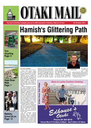 Your local community newspaper goes out to 4,600 households in Manakau, Otaki and Te Horo 30 October 2013
Tyre
recycling
Page: 5
Waitohu
School 50 yrs
Page: 13
Otaki River
Walk
Page: 7
Hamish's Glittering Path
Mens & Ladies Fashion Clothing
68MainStreet,OtakiVillage
by LLOYD CHAPMAN
Former Otaki Mayor Murray
Scott’s son is literally treading
the path established by his father.
Hamish Scott, 51 has patented a
world-first paving product that
glows in the dark. The prototype is
being trialled by Cambridge City
Council in England. If you google
‘Starpath’ you’ll be surprised the
media attention his company is
attracting. Their website contains a
video that explains the revolutionary
product.
Hamish Scott grew up in Otaki.
Rex Kerr remembers him as
‘playingforthe2ndXV’.Onleaving
Otaki College in 1979, he began an
engineering apprenticeship with
Southgate Engineering in Arthur
Street. He then joined his father’s
company, Matta Products. Hamish
was a born salesman, remembers
his mother. At the age of 29 Hamish
went to England, to sell his dad’s
innovative matting wares. Hamish
sold Matta products to ‘every
council in England’, building up a
solid rapport with his customers.
Hamish married an English girl,
Lara and now has two daughters.
They live in Virginia Waters, Surrey
West of London’s M25. Eventually
Hamish sold his distribution
company, but retained his focus on
council’s needs.
His new company, Pro-Teq
Surfacing has just patented
innovative pathway re-surfacing
methodology called STARPATH.
Hamish Scott said, “Councils spend
significant sums of money fully
replacing existing pathways when
the existing surfaces have reached
the end of their practical life. Our
productiscosteffective,fasttoapply
and fast to set, is an anti-slip surface,
while the client has a choice of size
and colour of aggregate. Once the
aggregate is laid we apply a finishing
coat, which is specially formulated
to ensure the surface is water-
resistant, and provides longevity
to the finished product.
Further, the surface is
environmentally-friendly
and aesthetically pleasing”. He
continued, “We are so pleased
Cambridge City Council has agreed
to trial the product. STARPATH
has attracted much interest from
the public, in
C a m b r i d g e
and other
councils in the UK. We continue to
refineandadapttheproducttoensure
it meets the on-going needs of our
customers and the environment”.
Continued on page: 2
Hamish Scott
 