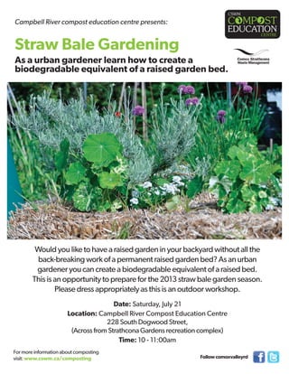 Would you like to have a raised garden in your backyard without all the
back-breaking work of a permanent raised garden bed? As an urban
gardener you can create a biodegradable equivalent of a raised bed.
This is an opportunity to prepare for the 2013 straw bale garden season.
Please dress appropriately as this is an outdoor workshop.
Date: Saturday, July 21
Location: Campbell River Compost Education Centre
228 South Dogwood Street,
(Across from Strathcona Gardens recreation complex)
Time: 10 - 11:00am
For more information about composting
visit: www.cswm.ca/composting
Campbell River compost education centre presents:
Followcomoxvalleyrd
Straw Bale Gardening
As a urban gardener learn how to create a
biodegradable equivalent of a raised garden bed.
 