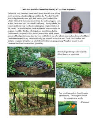 Gretchen Strauch—Woodford County’s Very Own Superstar!
Earlier this year, Gretchen Strauch and Bunny Randall were talking
about upcoming educational programs that the Woodford County
Master Gardeners sponsor with their partner, the Eureka Public
Library District. Gretchen mentioned that she had read a great book
by Joel Karsten entitled “Straw Bale Gardening.” Bunny asked if she
would want to develop an educational program for presentation at
the library. Little did Gretchen know at the time how successful the
program would be. The first offering closed almost immediately.
Gretchen quickly agreed to do a second presentation which was an
instant sold out performance also. So, what could she do but offer a third presentation. Some of us Master
Gardeners who were tardy to register finally got to enroll in the third one. Thank you Gretchen for a
fantastic program! Watch for an article from Gretchen in an upcoming Woodford County Master
Gardener newsletter on straw bale gardening.
Straw bale gardening works well with
either flowers or vegetables.
Your mind is a garden. Your thoughts
are the seeds. You can grow flowers.
Or, you can grow weeds.
--Unknown
 