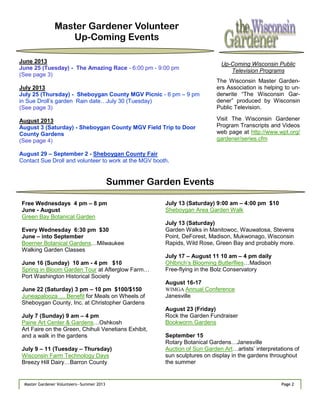 Page 2Master Gardener Volunteers—Summer 2013 Page 2Master Gardener Volunteers—Summer 2013
Master Gardener Volunteer
Up-Coming Events
June 2013
June 25 (Tuesday) - The Amazing Race - 6:00 pm - 9:00 pm
(See page 3)
July 2013
July 25 (Thursday) - Sheboygan County MGV Picnic - 6 pm – 9 pm
in Sue Droll‘s garden Rain date…July 30 (Tuesday)
(See page 3)
August 2013
August 3 (Saturday) - Sheboygan County MGV Field Trip to Door
County Gardens
(See page 4)
August 29 – September 2 - Sheboygan County Fair
Contact Sue Droll and volunteer to work at the MGV booth.
Summer Garden Events
Free Wednesdays 4 pm – 8 pm
June - August
Green Bay Botanical Garden
Every Wednesday 6:30 pm $30
June – into September
Boerner Botanical Gardens…Milwaukee
Walking Garden Classes
June 16 (Sunday) 10 am - 4 pm $10
Spring in Bloom Garden Tour at Afterglow Farm…
Port Washington Historical Society
June 22 (Saturday) 3 pm – 10 pm $100/$150
Juneapalooza … Benefit for Meals on Wheels of
Sheboygan County, Inc. at Christopher Gardens
July 7 (Sunday) 9 am – 4 pm
Paine Art Center & Gardens…Oshkosh
Art Faire on the Green, Chihuli Venetians Exhibit,
and a walk in the gardens
July 9 – 11 (Tuesday – Thursday)
Wisconsin Farm Technology Days
Breezy Hill Dairy…Barron County
July 13 (Saturday) 9:00 am – 4:00 pm $10
Sheboygan Area Garden Walk
July 13 (Saturday)
Garden Walks in Manitowoc, Wauwatosa, Stevens
Point, DeForest, Madison, Mukwonago, Wisconsin
Rapids, Wild Rose, Green Bay and probably more.
July 17 – August 11 10 am – 4 pm daily
Ohlbrich‘s Blooming Butterflies…Madison
Free-flying in the Bolz Conservatory
August 16-17
WIMGA Annual Conference
Janesville
August 23 (Friday)
Rock the Garden Fundraiser
Bookworm Gardens
September 15
Rotary Botanical Gardens…Janesville
Auction of Sun Garden Art…artists‘ interpretations of
sun sculptures on display in the gardens throughout
the summer
Up-Coming Wisconsin Public
Television Programs
The Wisconsin Master Garden-
ers Association is helping to un-
derwrite ―The Wisconsin Gar-
dener‖ produced by Wisconsin
Public Television.
Visit The Wisconsin Gardener
Program Transcripts and Videos
web page at http://www.wpt.org/
gardener/series.cfm
 