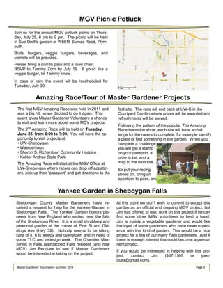 Page 3Master Gardener Volunteers—Summer 2013 Page 3Master Gardener Volunteers—Summer 2013
MGV Picnic Potluck
Join us for the annual MGV potluck picnic on Thurs-
day, July 25, 6 pm to 9 pm. The picnic will be held
in Sue Droll‘s garden at W5616 Sumac Road, Plym-
outh.
Brats, burgers, veggie burgers, beverages, and
utensils will be provided.
Please bring a dish to pass and a lawn chair.
RSVP to Tammy Zorn by July 19. If you‘d like a
veggie burger, let Tammy know.
In case of rain, the event will be rescheduled for
Tuesday, July 30.
The first MGV Amazing Race was held in 2011 and
was a big hit; so we decided to do it again. This
event gives Master Gardener Volunteers a chance
to visit and learn more about some MGV projects.
The 2nd
Amazing Race will be held on Tuesday,
June 25, from 6:00 to ?:00. You will have the op-
portunity to visit projects at:
• UW-Sheboygan
• Waelderhaus
• Sharon S. Richardson Community Hospice
• Kohler Andrae State Park
The Amazing Race will start at the MGV Office at
UW-Sheboygan where racers can drop off appetiz-
ers, pick up their ―passport‖ and get directions to the
first site. The race will end back at UW-S in the
Courtyard Garden where prizes will be awarded and
refreshments will be served.
Following the pattern of the popular The Amazing
Race television show, each site will have a chal-
lenge for the racers to complete, for example identify
a plant or find something in the garden. When you
complete a challenge
you will get a stamp
on your passport, a
prize ticket, and a
map to the next site.
So put your racing
shoes on, bring an
appetizer to pass, and
Amazing Race/Tour of Master Gardener Projects
Sheboygan County Master Gardeners have re-
ceived a request for help for the Yankee Garden in
Sheboygan Falls. The Yankee Garden honors pio-
neers from New England who settled near the falls
of the Sheboygan River. It is a small shrubbery and
perennial garden at the corner of Pine St and Gid-
dings Ave (Hwy 32). Nobody seems to be taking
care of it. It is weedy and overgrown and in need of
some TLC and redesign work. The Chamber Main
Street in Falls approached Falls resident (and new
MGV) Jim Pecquex to see if Master Gardeners
would be interested in taking on the project.
At this point we don‘t wish to commit to accept this
garden as an official and ongoing MGV project; but
Jim has offered to lead work on this project if he can
find some other MGV volunteers to lend a hand.
Jim is mainly a vegetable gardener and would like
the input of some gardeners who have more experi-
ence with this kind of garden. This would be a nice
project for a few of our many Falls gardeners. And if
there is enough interest this could become a perma-
nent project.
If you would be interested in helping with this pro-
ject, contact Jim (467-1509 or jpec-
quex@gmail.com).
Yankee Garden in Sheboygan Falls
 