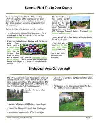 Page 4Master Gardener Volunteers—Summer 2013 Page 4Master Gardener Volunteers—Summer 2013
Summer Field Trip to Door County
Plans are being finalized for the MGV Bus Trip
which will be setting off for Door County on Satur-
day, August 3. So pencil in that date on your calen-
dar. Once details are complete a registration form
will be emailed.
But we do know what gardens we will be visiting.
• Home Garden of Dale and Joan Jeanquart. For a
sneak peak at their ―pot people,‖ check out this
article in Midwest Living .
• Evergreen Schoolhouse…Gallery and Garden of
Karin Over-
beck. Karin is
a stained glass
and mosaic
artist and her
garden fea-
tures her work.
For a preview, check out the Evergreen School-
house website. Karin‘s garden was also featured
in the March/April 2013 issue of Wisconsin Gar-
dening.
• The Garden Door is a
free public garden
created and main-
tained by the Door
County Master Gar-
dener Association in
cooperation with the
UW Peninsular Research Station. Check out their
website and this article.
• Harbor View Park in Egg Harbor will be the locale
for our picnic lunch.
• Final stop will be
the Flying Pig Gal-
lery and Green-
space in Algoma.
Plan to start early
and get home…
whenever.
Sheboygan Area Garden Walk
The 17th
Annual Sheboygan Area Garden Walk will
be held on Saturday, July 13 from 9 am to 4 pm…
come rain or come shine. The admission fee is $10
with proceeds going to Bookworm Gardens and E.H.
May Environmental Park Trust (Maywood).
Included on the tour are five
gardens…
• Bachelor’s Garden—902 Mulberry Lane, Kohler
• Lilies of the Alley—320 Lincoln Ave, Sheboygan
• Domaine du May—2026 N 9th
St, Sheboygan
• Labor of Love Gardens—W4505 Stonefield Circle,
Sheboygan
• 10 Gardens of the John Michael Kohler Art Cen-
ter—608 New York Ave, Sheboygan
 