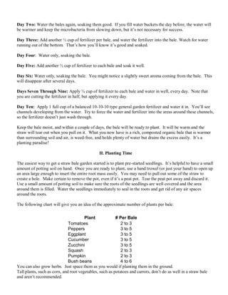 Day Two: Water the bales again, soaking them good. If you fill water buckets the day before, the water will
be warmer and keep the microbacteria from slowing down, but it’s not necessary for success.
Day Three: Add another ½ cup of fertilizer per bale, and water the fertilizer into the bale. Watch for water
running out of the bottom. That’s how you’ll know it’s good and soaked.
Day Four: Water only, soaking the bale.
Day Five: Add another ½ cup of fertilizer to each bale and soak it well.
Day Six: Water only, soaking the bale. You might notice a slightly sweet aroma coming from the bale. This
will disappear after several days.
Days Seven Through Nine: Apply ¼ cup of fertilizer to each bale and water in well, every day. Note that
you are cutting the fertilizer in half, but applying it every day.
Day Ten: Apply 1 full cup of a balanced 10-10-10 type general garden fertilizer and water it in. You’ll see
channels developing from the water. Try to force the water and fertilizer into the areas around these channels,
so the fertilizer doesn’t just wash through.
Keep the bale moist, and within a couple of days, the bale will be ready to plant. It will be warm and the
straw will tear out when you pull on it. What you now have is a rich, composted organic bale that is warmer
than surrounding soil and air, is weed-free, and holds plenty of water but drains the excess easily. It’s a
planting paradise!
II. Planting Time
The easiest way to get a straw bale garden started is to plant pre-started seedlings. It’s helpful to have a small
amount of potting soil on hand. Once you are ready to plant, use a hand trowel (or just your hand) to open up
an area large enough to insert the entire root mass easily. You may need to pull out some of the straw to
create a hole. Make certain to remove the pot, even if it’s a peat pot. Tear the peat pot away and discard it.
Use a small amount of potting soil to make sure the roots of the seedlings are well covered and the area
around them is filled. Water the seedlings immediately to seal in the roots and get rid of any air spaces
around the roots.
The following chart will give you an idea of the approximate number of plants per bale:
You can also grow herbs. Just space them as you would if planting them in the ground.
Tall plants, such as corn, and root vegetables, such as potatoes and carrots, don’t do as well in a straw bale
and aren’t recommended.
Plant # Per Bale
Tomatoes 2 to 3
Peppers 3 to 5
Eggplant 3 to 5
Cucumber 3 to 5
Zucchini 3 to 5
Squash 2 to 3
Pumpkin 2 to 3
Bush beans 4 to 6
 