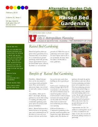 Raised Bed
Gardening
Raised bed garden plants are
grown above ground level in a
structured bed. As an alterna-
tive to traditional in-ground
gardening, raised beds provide
unique opportunities for peo-
ple with limited space, physical
disabilities or contaminated
ground soil. While this type of
gardening can be more expen-
sive and require more work to
set up initially, the many bene-
fits make it worthwhile to
many gardeners.
Raised Bed Gardening
Flexibility—Raised bed gar-
dens can be customized to
your unique needs and prefer-
ences. They can be built in
almost any shape, size or local
on and with a variety of materi-
als.
Accessibility—Beds can be
built to any height, allowing
gardeners to work while sitting
or standing, providing more
comfortable gardening and a
great option for persons with
physical disabilities.
Safety—Raised beds provide a
barrier between your growing
space and contaminated soil. If
the safety of your soil is un-
known, soil tests can be done
but can be more costly than
building an above ground gar-
den.
Soil Control—Traditional gar-
dening typically allows for ex-
tra nutrients to be mixed into
the soil several inches deep. In
raised bed gardens soils are
custom mixed to ensure proper
nutrients and texture through-
out the entire bed. This also
allows beds to drain water
more efficiently, preventing
over watering
Efficient Productivity—
Compared to gardening in the
ground, raised bed gardens can
require less water and produce
higher yields. The absence of
pathways through the garden
bed reduces water use, allows
for dense planning, and elimi-
nates soil compaction issues.
The dense planning patterns,
means dense plant foliage as
well, reducing water evapora-
tion and keeping plant roots
cooler. Weeds and other pests
have a more difficult time
reaching raised bed gardens.
Beds warm faster than the
ground allowing soil to be
worked sooner.
Opportunities for Art—In
addition to making beds out of
a variety of materials in any
shape or size, they can also be
decorated, adding creativity to
gardening.
Benefits of Raised Bed Gardening
February 2010
Volume 10, Issue 1
Raised Bed Kits
Kits are available that
include materials and
instructions for building
a raised bed garden.
They can be ordered in
a variety of sizes and
styles. They can be
more expensive than
making your bed by
hand but can also be
easier to build and save
time.
Natural Yards
http://
naturalyards.com/
raisedbeds/
Raised Garden Beds
http://www.raised-
garden-beds.com/
PO Box 521033
Salt Lake City, UT
84152-1033
The information below is from:
Alternative Garden Club
 