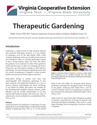 Therapeutic Gardening
Phyllis Turner, PhD, RN, Virginia Cooperative Extension Master Gardener, Bedford County, VA
Reviewed by Laurie Fox, Research Associate, Hampton Roads Agricultural Research and Extension Center, Hampton, VA
Introduction
Gardening is a great activity to help maintain physical
and emotional well-being. However, it is not without
its challenges, even for the able bodied. With a little
creativity, gardening can be an accessible activity and can
have therapeutic value. As a therapy, gardening is unique
in that a living medium, plants, are used. This allows
the gardener to be anchored in reality. When gardeners
realize that they have an effect on something else that is
living there are often positive changes in their behavior
and feelings. The term therapeutic gardening means that
the activity of gardening is designed to assure positive
health outcomes and minimize negative outcomes.
Horticulture therapy is another term often used
interchangeably with therapeutic gardening. It uses
plant materials and gardening techniques as a way to
improve physical, psychological and social well-being.
It can benefit the elderly and infirm, the mentally ill,
the developmentally disabled, substance abusers, public
offenders, and the socially disadvantaged. It can also
help the able bodied to garden with more ease, sense of
achievement, control, and pride in accomplishment (Woy,
1997, p. 176).
History
Using horticulture for healing has a long history. In early
Egypt, physicians and philosophers recognized the healing
benefits of gardening (Woy, 1997, p. x). In the United
Figure 1. Extension Master Gardeners construct a deep raised
bed. Gardening can be modified through this and other
techniquestoallowthosewithphysicalchallengestoparticipate.
Photo by Phyllis Turner
2013				 	 Virginia Polytechnic Institute and State University			 	 HORT-66NP
Virginia Cooperative Extension programs and employment are open to all, regardless of race, color, national origin, sex, religion, age, disability, political beliefs, sexual orientation, genetic information, marital, family or veteran status,
or any other basis protected by law. An equal opportunity/affirmative action employer. Issued in furtherance of Cooperative Extension work, Virginia Polytechnic Institute and State University, Virginia State University, and the U.S.
Department of Agriculture cooperating. Edwin J. Jones, Director, Virginia Cooperative Extension, Virginia Tech, Blacksburg; Jewel E. Hairston, Administrator, 1890 Extension Program, Virginia State, Petersburg.
States in the early 1800s, Dr. Benjamin Rush, pioneer
psychiatrist, described the therapeutic effects of working
in the garden. Following both World Wars I and II,
veterans’ hospitals made use of gardening as therapy in
the treatment and reeducation of disabled soldiers (Woy,
1997, p. 176).
Today in the U.S. many horticulture therapists use plants
to provide a powerful form of therapy for patients with
emotional and physical disabilities. They work in a wide
range of settings, from nursing homes to prisons, schools
to hospitals.
 