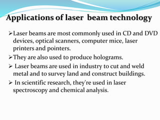 Applications of laser beam technology
Laser beams are most commonly used in CD and DVD
devices, optical scanners, computer mice, laser
printers and pointers.
They are also used to produce holograms.
 Laser beams are used in industry to cut and weld
metal and to survey land and construct buildings.
 In scientific research, they're used in laser
spectroscopy and chemical analysis.
 