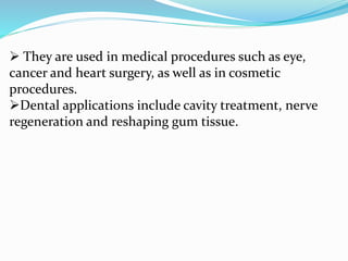  They are used in medical procedures such as eye,
cancer and heart surgery, as well as in cosmetic
procedures.
Dental applications include cavity treatment, nerve
regeneration and reshaping gum tissue.
 