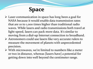  Laser communication in space has long been a goal for
NASA because it would enable data transmission rates
that are 10 to 1,000 times higher than traditional radio
waves. While lasers and radio transmissions both travel at
light-speed, lasers can pack more data. It's similar to
moving from a dial-up Internet connection to broadband.
 Astronomers could use lasers like very accurate rulers to
measure the movement of planets with unprecedented
precision.
 With microwaves, we're limited to numbers like a meter
or two in distance, whereas [lasers have] a potential for
getting down into well beyond the centimeter range.
Space
 