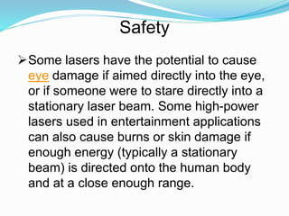 Some lasers have the potential to cause
eye damage if aimed directly into the eye,
or if someone were to stare directly into a
stationary laser beam. Some high-power
lasers used in entertainment applications
can also cause burns or skin damage if
enough energy (typically a stationary
beam) is directed onto the human body
and at a close enough range.
Safety
 