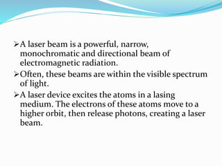 A laser beam is a powerful, narrow,
monochromatic and directional beam of
electromagnetic radiation.
Often, these beams are within the visible spectrum
of light.
A laser device excites the atoms in a lasing
medium. The electrons of these atoms move to a
higher orbit, then release photons, creating a laser
beam.
 