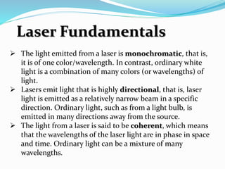  The light emitted from a laser is monochromatic, that is,
it is of one color/wavelength. In contrast, ordinary white
light is a combination of many colors (or wavelengths) of
light.
 Lasers emit light that is highly directional, that is, laser
light is emitted as a relatively narrow beam in a specific
direction. Ordinary light, such as from a light bulb, is
emitted in many directions away from the source.
 The light from a laser is said to be coherent, which means
that the wavelengths of the laser light are in phase in space
and time. Ordinary light can be a mixture of many
wavelengths.
Laser Fundamentals
 