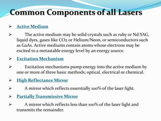  Active Medium
 The active medium may be solid crystals such as ruby or Nd:YAG,
liquid dyes, gases like CO2 or Helium/Neon, or semiconductors such
as GaAs. Active mediums contain atoms whose electrons may be
excited to a metastable energy level by an energy source.
 Excitation Mechanism
 Excitation mechanisms pump energy into the active medium by
one or more of three basic methods; optical, electrical or chemical.
 High Reflectance Mirror
 A mirror which reflects essentially 100% of the laser light.
 Partially Transmissive Mirror
 A mirror which reflects less than 100% of the laser light and
transmits the remainder.
Common Components of all Lasers
 