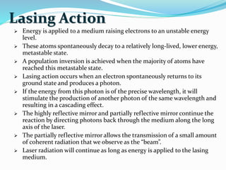 Lasing Action
 Energy is applied to a medium raising electrons to an unstable energy
level.
 These atoms spontaneously decay to a relatively long-lived, lower energy,
metastable state.
 A population inversion is achieved when the majority of atoms have
reached this metastable state.
 Lasing action occurs when an electron spontaneously returns to its
ground state and produces a photon.
 If the energy from this photon is of the precise wavelength, it will
stimulate the production of another photon of the same wavelength and
resulting in a cascading effect.
 The highly reflective mirror and partially reflective mirror continue the
reaction by directing photons back through the medium along the long
axis of the laser.
 The partially reflective mirror allows the transmission of a small amount
of coherent radiation that we observe as the “beam”.
 Laser radiation will continue as long as energy is applied to the lasing
medium.
 