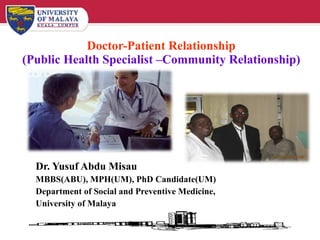 Doctor-Patient Relationship (Public Health Specialist –Community Relationship) Dr. Yusuf Abdu Misau MBBS(ABU), MPH(UM), PhD Candidate(UM) Department of Social and Preventive Medicine, University of Malaya 