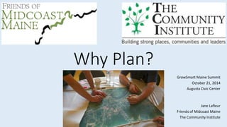 Why Plan? 
GrowSmart Maine Summit 
October 21, 2014 
Augusta Civic Center 
Jane Lafleur 
Friends of Midcoast Maine 
The Community Institute 
 