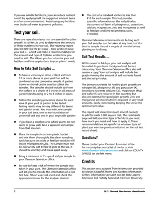 If you use soluble fertilizers, you can reduce nutrient       The cost of a standard soil test is less than
                                                           n	
runoff by applying half the suggested amount twice            $10 for each sample. This test provides
as often as recommended. Avoid using any fertilizer           scientific information on the soil pH value,
near bodies of water to prevent pollution.                    the current soil levels of phosphorus, potassium,
                                                              calcium, magnesium, zinc and manganese as well
                                                              as fertilizer and lime recommendations,
Test your soil.                                               if needed.

There are several nutrients that are essential for plant   Clemson Extension recommends soil testing each
growth. A soil test is used to determine the amount        year. Soil samples can be taken at any time, but it is
of these nutrients in your soil. The resulting report      best to sample the soil a couple of months before
also will tell you the pH value – how acidic or basic      planting or fertilizing.
your soil is – and it will make a recommendation for
the amount and type of fertilizer and/or lime you
need to add. This allows you to customize your soil        Soil Test Results ...
fertilizer and lime applications to your plants’ needs.
                                                           Within seven to 14 days, your soil analysis will
                                                           be mailed to you from the Agricultural Service
How to Take Soil Samples ...                               Laboratory. Your Clemson Extension office also will
                                                           receive a copy. Your soil analysis will include bar
n	 have a soil analysis done, collect soil from
   To                                                      graph showing the amount of soil nutrients found
   12 or more places in your yard that will be             and the soil pH value.
   combined as one composite sample. A garden
   trowel or shovel can be used to collect the             The primary nutrients for healthy plant growth are
   samples. The samples should include soil from           nitrogen (N), phosphorus (P) and potassium (K).
   the surface to a depth of 6 inches in all areas of      Secondary nutrients calcium (Ca), magnesium (Mg)
   gardens/landscaping or 2 to 3 inches in lawns.          and sulfur (S) are required in less quantity, but
                                                           also are essential for good plant growth. Zinc and
   Follow the sampling procedure above for each
n	                                                       manganese are micronutrients required in very small
   area of your yard or garden to be tested.               amounts, easily corrected by keeping the soil at the
   Testing results may be very different for lawns         optimum pH value.
   and garden areas. You may want one sample
   in your turf area, one in any foundation or             The report will show how much lime (if needed)
   perennial bed and one in your vegetable garden.         to add for each 1,000 square feet. The comments
                                                           page will tell you what type of fertilizer you need,
n	 you have a problem area where plants do not
   If                                                      how much you need and how to apply it. These
   seem to grow well, take a separate soil sample          recommendations are specific to whatever type of
   from that location.                                     plant you want to grow (as indicated on the soil test
                                                           record sheet).
   Place the samples in a clean plastic bucket
n	
   and mix them thoroughly. Use clean sampling             Questions?
   tools because pesticide or fertilizer residues will
   create misleading results. The sample must not          Please contact your Clemson Extension office.
   be excessively wet before it goes to the lab. It        For a county-by-county list of contacts, visit
   should be crumbly and break apart easily.               www.clemson.edu/extension and click on COUNTY
                                                           OFFICES on the left menu.
n	Bring a minimum of 2 cups of soil per sample to
   your Clemson Extension office.
                                                           Credits
n	 sure to keep track of where the sample was
   Be
   taken in your yard. The Clemson Extension office        This section was adapted from information provided
   will ask you to provide the information on a soil       by Marjan Kluepfel, Home and Garden Information
   test box, fill out a record sheet and check the         Center, Information Specialist and Dr. Bob Lippert,
   appropriate boxes for the analyses desired.             Extension Soil Fertility Specialist, Clemson University.




8	                                                                             S.C. Smart Gardener Handbook
 