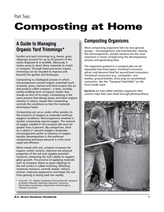 Part Two:

Composting at Home
                                                                Composting Organisms
 A Guide to Managing
                                                                Most composting organisms fall into two general
 Organic Yard Trimmings*                                        groups – microorganisms and invertebrates. Among
                                                                the microorganisms, aerobic bacteria are the most
 Garden and yard trimmings (e.g, leaves, grass                  important in terms of beginning the decomposition
 clippings) account for up to 20 percent of the                 process and generating heat.
 waste disposed of in landfills. Obviously, it
 makes sense to divert these materials to mulch                 The organisms present in a compost pile can be
 or compost. Through these processes organic                    separated into three types. First-level consumers
 trimmings can be recycled to improve and                       attract and become food for second-level consumers.
 beautify the garden and landscape.                             Third-level consumers (e.g., centipedes, rove
 Composting is a biological process in which                    beetles, ground beetles, ants) prey on second-level
 microorganisms convert organic materials (such                 consumers. See the “Compost Food Web” on the
 as leaves, grass, manure and food scraps) into an              front inside cover.
 end product called compost – a dark, crumbly,
 earthy-smelling form of organic matter that                    Bacteria are one-celled colorless organisms that
 reveals no hint of its origin. Composting is the               cannot make their own food through photosynthesis.
 same process that decays leaves and other organic
 remains in nature, except that composting
 controls the conditions so that the materials
 decompose faster.
 Composting can occur under either aerobic (in
 the presence of oxygen) or anaerobic (without
 oxygen) conditions. Microorganisms involved in
 aerobic composting require oxygen. The amount
 of oxygen needed in the compost pile must be
 greater than 5 percent. (By comparison, fresh
 air is about 21 percent oxygen.) Anaerobic
 microorganisms prefer an absence of oxygen.
 Aerobic decomposition is the preferred
 composting technique because it is the most
 rapid and efficient.
 When mixed with soil, compost increases the
 organic matter content, improves the physical
 properties of the soil and supplies essential
 nutrients, enhancing the soil’s ability to support
 plant growth. The practice of applying materials
 such as compost, leaves or grass clippings to
 the soil surface is called mulching. Mulching
 conserves moisture, controls weeds, reduces
 erosion, improves appearance and keeps the soil
 from gaining or losing heat too rapidly.

 *	 From the “S.C. Master Gardening Training Manual” prepared
    by Robert Polomski, Extension Associate, Consumer
    Horticulture Coordinator, Department of Horticulture,
    Clemson University



S.C. Smart Gardener Handbook	                                                                                       9
 