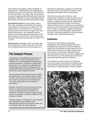 They reproduce by splitting, producing billions of        blue-gray to a light green, powdery or cobweb-like
offspring over a relatively short time, although the      layer in the outer 4 to 6 inches of compost. Fungi
life span of any particular generation may only be 20     generally intermingle with the actinomycetes.
to 30 minutes long. As a group, they can eat almost
any type of organic matter, although specific bacterial   When the inner pile starts to heat up, most
populations will differ from pile to pile depending on    invertebrates are killed or migrate to cooler areas of
the makeup of the pile and the decomposition stage.       the pile. In the cooler areas, nematodes prey upon
                                                          bacteria, protozoa and fungal spores. Larger mites
Psychrophilic bacteria are active when a pile is          and springtails also feed on fungi. The life cycle
first made, especially in the fall when the weather       within the pile continues to become more complex as
is cool. Optimum activity occurs at about 55˚F, but       predaceous mites and pseudoscorpions feed on other
these bacteria are still active at 0˚F. The bacterial     mites as well as nematodes. Complex invertebrates,
activity creates heat and sets the stage for the most     like centipedes and ground beetles, feed on lower
efficient decomposers, the mesophilic bacteria,           life forms, and decaying plant life in the pile attracts
which are most active when the temperature of the         sowbugs, snails, slugs and earthworms.
pile is between 70˚F and 100˚F. As the temperature
increases, thermophilic bacteria take over from 113˚F
to 155˚F.                                                 Earthworms
Actinomycetes and fungi, similar to bacteria, give        If bacteria are the champion microscopic
the compost pile its faintly earthy odor. At the end      decomposers, then the heavyweight champion is
of the composting process, they may appear as a           doubtlessly the earthworm. Ever since it became
                                                          known that the earthworm spends most of its time
                                                          tilling and enriching the soil, pages of praise have
                                                          been written on this creature. The great English
 The Compost Process                                      naturalist Charles Darwin was the first to suggest that
                                                          all the fertile areas of this planet have at least once
 Composting is the biological decomposition of            passed through the bodies of earthworms.
 organic matter. While decomposition occurs
 naturally, it can be accelerated and improved by         The earthworm consists mainly of an alimentary
 human involvement. To produce a high-quality             canal which ingests, decomposes and deposits casts
 end product, it is important to understand the           continually during the earthworm’s active periods.
 composting process. The microorganisms and               Fresh casts are markedly higher in bacteria, organic
 invertebrates that decompose yard trimmings and
 food scraps require oxygen and water.

 The heat produced by bacterial activity increases
 the temperature in the compost pile to as high
 as 160˚F. As the process nears completion (after
 one month to one year), the pile temperature
 once again approaches the surrounding air
 temperature.

 Nitrogen contained in yard trimmings and food
 scraps are necessary for the microorganisms
 to carry out decomposition efficiently. The
 conversion of carbon in waste to carbon dioxide
 results in a reduction in both the weight and the
 volume of the pile.

 Finished compost is composed of microorganisms
 and invertebrates, their skeletons and
 decomposition products and organic matter that
 is not broken down by these organisms.



10	                                                                          S.C. Smart Gardener Handbook
 
