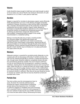 Volume
A pile should be large enough to hold heat and small enough to admit
air to its center. As a rule of thumb, the minimum dimensions of a pile
should be 3 X 3 X 3 feet (1 cubic yard) to hold heat.

Aeration
Oxygen is required for microbes to decompose organic waste efficiently.
Some decomposition can occur in the absence of oxygen (anaerobic
conditions); however, the process is slow and foul odors may develop.
Also, anaerobic decomposition leads to the production of chemical
compounds that are toxic to plants. Organic matter allowed to
decompose anaerobically should be exposed to air for several days or
sometimes months to complete the composting process and
to destroy any plant-toxic compounds. Because of the
odor problem, composting without oxygen is not usually
recommended in a residential setting.

Mixing or turning the pile once or twice a month provides
the necessary oxygen and significantly hastens the
composting process. A pile that is not mixed or turned may
take three to four times longer to decompose. Raising the pile off
the ground allows air to be drawn through the pile as the material
decomposes. Coarse materials should be placed on the bottom as
the pile is built. Another way to introduce air is to place perforated
PVC pipes within the pile.

Moisture
Adequate moisture is essential for microbial activity. Materials in a dry
compost pile will not decompose efficiently. If rainfall is limited, the
pile must be watered periodically to maintain a steady decomposition
rate. Enough water should be added to completely moisten the pile,
but overwatering should be avoided. Too much moisture will force
out the air and suffocate the microorganisms, resulting in anaerobic
conditions, slowing down the decomposition process and causing foul
odors. Water the pile so it is damp but does not remain soggy. Squeeze
compost in your hand to judge moisture content. If the material feels
like a damp sponge and yields only a few drops when squeezed tightly,
its moisture content is sufficient. Piles that are too wet should be turned
to increase air content; piles that are too dry should be turned and
sprinkled with a hose.

Particle Size
The more surface area the microorganisms have to
work, the faster the materials will decompose.
Grinding the organic material before composting
greatly reduces decomposition time. A shredder
is useful for chipping or shredding most yard trimmings
and is essential if brush or sticks are to be composted. A
low-cost method of reducing the size of fallen tree leaves
is to mow the lawn before raking. Windrowing the leaves


12	                                                                           S.C. Smart Gardener Handbook
 