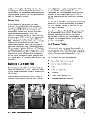into long narrow piles 1 foot high will make the          compost pile near a well or on a slope that drains
shredding process more efficient. If the mower has        to surface water, such as a stream or a pond.
an appropriate bag attachment, the shredded leaves        Locating the pile too close to trees also may create
can be collected directly. A few twigs and sticks can     problems, as roots may grow into the bottom of
be left in the pile for aeration.                         the pile, making turning and handling the compost
                                                          difficult.
Temperature
                                                          The pile will do best where it is protected from drying
The temperature of the compost pile is very               winds and is in partial sunlight to help provide heat.
important to the biological activity taking place.        The more the pile is exposed to wind and sun, the
Heat generated by microorganisms as they break            more water it will need.
down organic materials increases compost pile
temperatures. The microbes that are so essential          There are no set rules when building a compost pile.
to the decomposition process fall into two                Pay attention to the items covered in the “Factors
categories: mesophilic, those that live and function      Affecting the Composting Process” on page 11
in temperatures of 70˚F to 100˚F, and thermophilic,       and use good judgement and common sense. The
those that thrive at temperatures from 113˚F to           following two recipes should help you create a “fast”
155˚F. While high temperatures have the advantage         or “slow” compost pile.
of killing disease organisms and weed seeds,
moderate temperatures encourage the growth of             ‘Fast’ Compost Recipe
mesophilic bacteria, the most effective decomposers.
Pile temperatures between 90˚F and 140˚F indicate         Fast compost is labor intensive and requires a lot of
rapid composting. Temperatures greater than 140˚F         turning. Maintaining a 30:1 carbon to nitrogen ratio
kill or reduce the activity of many of the most active,   is very important in fast composting. This method can
beneficial organisms. If temperatures exceed 140˚F,       produce compost in a couple of months or less.
the pile should be turned to cool it. If the pile does
not reach at least 120˚F, more nitrogen or water may      The ingredients and tools needed include:
be needed.                                                	
                                                          n	 greens, fresh material (nitrogen);

Building a Compost Pile                                   n	 browns, dry material (carbon);
                                                          n	 water;
The compost pile should be located near the place
where the compost will be used. Composting is best        n	 garden soil (optional);
done in a location screened from your view and that
of neighbors.                                             n	 a pitchfork;
                                                          n	 a tarp or cover (optional); and
Good locations for the pile are near the garden or
between the garage and house. Do not locate the           n	 a hotbed thermometer (optional).




S.C. Smart Gardener Handbook	                                                                                    13
 